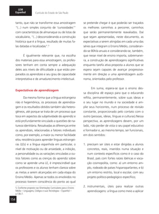 154
LEM
Espanhol Currículo do Estado de São Paulo
tanto, que não se transforme essa amostragem
“(...) num simples conjunto de ‘curiosidades’”
com características de almanaque ou de listas de
vocabulário, “(...) desconsiderando a construção
histórica que é a língua, resultado de muitas fa-
las datadas e localizadas”.5
É igualmente relevante que, na escolha
dos materiais para essa amostragem, os profes-
sores tenham em conta sempre a adequação
deles aos níveis de dificuldade a que estão pre-
parados os aprendizes e seu grau de capacidade
interpretativa e de amadurecimento intelectual.
Expectativas de aprendizagem
Da mesma forma que a língua estrangeira
não é hegemônica, os processos de aprendiza-
gem e os resultados obtidos também são hetero-
gêneos, até porque se trata de um processo que
toca em aspectos da subjetividade do aprendiz e
está profundamente vinculado a questões de na-
tureza identitária. Ressalvadas as diferenças entre
os aprendizes, relacionadas a fatores individuais
como, por exemplo, a maior ou menor facilidade
e/ou resistência para aprender línguas estrangei-
ras (LEs) e a língua espanhola em particular, o
nível de motivação ou de ansiedade, a inibição,
a personalidade ou as variações vinculadas a ou-
tros fatores como as crenças do aprendiz sobre
como se aprende uma LE, é imprescindível que
os professores e os alunos tenham clareza sobre
as metas a serem alcançadas em cada etapa do
Ensino Médio. Apenas se todos os envolvidos no
processo tiverem consciência do ponto ao qual
5. Conforme proposto nas Orientações Curriculares para o Ensino
Médio – Linguagens, Códigos e suas Tecnologias – Espanhol –
p.136-7.
se pretende chegar é que poderão ser traçados
os melhores caminhos a percorrer, caminhos
que serão permanentemente reavaliados. Daí
que sejam apresentadas, neste documento, as
expectativas a serem atingidas em cada uma das
séries que integram o Ensino Médio, consideran-
do-se 80h/a anuais e considerando-se, também,
que nesse nível de ensino importa, sobremanei-
ra, a construção de aprendizagens significativas
enquanto tarefa ativa proposta a alunos que se
espera sejam capazes de avançar progressiva-
mente em direção a uma aprendizagem autô-
noma, orientados pelo professor.
Em suma, espera-se que o ensino des-
sa disciplina dê espaço para que o educando
reflita, permanentemente, sobre suas ideias e
o seu lugar no mundo e na sociedade e am-
plie seus horizontes, num processo de revisão
constante, proporcionado pelo contato com o
outro (pessoas, ideias, línguas e culturas).Nessa
perspectiva, as aprendizagens devem, por um
lado, não perder de vista o seu papel educativo
e formador e, ao mesmo tempo, ser funcionais,
em dois sentidos:
1. precisam ser úteis e estar dirigidas a alunos
concretos, reais, inseridos numa situação e
num contexto específicos como é o caso do
Brasil, país com fortes raízes ibéricas e voca-
ção cosmopolita, como: a) um entorno am-
plo, rodeado de países hispanoparlantes; e b)
um entorno restrito, local e escolar, com seu
projeto político-pedagógico específico;
2. instrumentais, úteis para realizar outras
aprendizagens: a língua como meio a aplicar
 