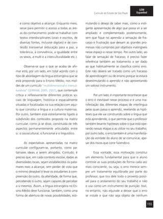 155
Currículo do Estado de São Paulo
LEM
Espanhol
e como objetivo a alcançar. Enquanto meio,
serve para permitir o acesso a todas as áre-
as do conhecimento: pode-se trabalhar com
textos interdisciplinares (orais e escritos, de
diversas fontes, inclusive digitais) e de con-
teúdo transversal (educação para a paz, a
tolerância, a convivência, a igualdade entre
os sexos, a multi e a interculturalidade etc.).
Observe-se que o que se acaba de afir-
mar está, por um lado, em total acordo com o
tipo de abordagem da língua estrangeira que se
está propondo para o Ensino Médio, nos mol-
des de um currículo “multidimensional e intercul-
turalista” (SERRANI, 2005, 2007), que contemple
crítica e reflexivamente diferentes práticas so-
ciais de linguagem, histórica e espacialmente
situadas e focalizadas na sua relação com aqui-
lo que constitui a língua e a cultura maternas.
Por outro, também está estreitamente ligado à
subdivisão dos conteúdos proposta na matriz
curricular, como já se disse, constituída de três
aspectos permanentemente articulados entre
si: o sociocultural, o funcional e o linguístico.
As expectativas apresentadas na matriz
curricular configuram-se, portanto, como pa-
tamares ideais a serem atingidos. Contudo, é
preciso que, em cada contexto escolar, dadas as
diversidades locais, sejam estabelecidos os pata-
mares reais a alcançar, sem perder de vista que
o mínimo desejável é levar os estudantes à com-
preensão do outro, da alteridade, de forma que,
percebendo o outro, sejam capazes de perceber
a si mesmos. Assim, a língua estrangeira no En-
sino Médio deve funcionar, também, como uma
forma de abertura de novas possibilidades, esti-
mulando o desejo de saber mais, como a insti-
gante apresentação de algo que possa vir a ser
ampliado e complementado posteriormente,
sem que fique no aprendiz a sensação de fra-
casso e frustração que deixam as grandes pro-
messas não cumpridas por objetivos inatingíveis
nesse espaço e nesse tempo. Por outro lado, ao
falar de sensação de fracasso, é preciso fazer
referência também ao tratamento a ser dado
ao que habitualmente se classifica como erro.
Este não deverá ser tratado como um fracasso
de aprendizagem ou de ensino porque se estará
desestimulando o aprendiz e não aproveitando
um valioso instrumento.
Por um lado, é importante reconhecer que
o erro é inevitável nesse processo e é uma ma-
nifestação das diferentes etapas de interlíngua
pelas quais passa o aprendiz, revelando as hipó-
teses que ele vai construindo sobre a língua que
está aprendendo, o que permite que o professor
também levante hipóteses sobre o que está ope-
rando nessas etapas e as utilize no seu trabalho;
por outro lado, o erro também é uma manifesta-
ção da vontade do aluno de se comunicar, ape-
sar dos riscos que corre fazendo-o.
Essa vontade, essa motivação constitui
um elemento fundamental para que o aluno
controle as suas produções de forma cada vez
mais consciente, ou seja, o erro merece sem-
pre um tratamento equilibrado por parte do
professor, que tira dele todo o proveito possí-
vel para o andamento do seu trabalho e não
o usa como um instrumento de punição. Isso,
no entanto, não equivale a deixar que o erro
se instale e que não seja objeto de nenhum
 