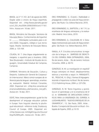 163
Currículo do Estado de São Paulo
LEM
Espanhol
BRASIL. Lei nº 11.161, de 5 de agosto de 2005.
Dispõe sobre o ensino da língua espanhola.
Disponível em: <http://www.planalto.gov.br/
ccivil_03/_Ato2004-2006/2005/Lei/L11161.
htm>. Acesso em: 16 dez. 2011.
BRASIL. Ministério da Educação. Secretaria de
Educação Básica. Conhecimentos de Espanhol.
In: ______. Orientações curriculares para o en-
sino médio: linguagens, códigos e suas tecno-
logias. Brasília: Secretaria de Educação Básica,
2006. p. 125-164.
CELADA, M. T. Uma língua singularmente es-
trangeira: o espanhol para o brasileiro. 2002.
Tese (Doutorado) – Instituto de Estudos da Lin-
guagem, Universidade Estadual de Campinas,
Campinas.
ESPANHA. Ministerio de Educación, Cultura y
Desporto. Subdirección General de Cooperaci-
ón Internacional. Marco común europeo de re-
ferencia para las lenguas: aprendizaje, enseñan-
za, evaluación. Madrid: Instituto Cervantes,
2002. Disponível em: <http://cvc.cervantes.es/
ensenanza/biblioteca_ele/marco/cvc_mer.pdf>.
Acesso em: 16 dez. 2011.
DOYÉ, Peter. Intercomprehension: guide for the
development of language education policies
in Europe: from linguistic diversity to plurilin-
gual educational – reference study. Strasbourg:
Council of Europe, 2005. Disponível em:
<http://www.coe.int/t/dg4/linguistic/Source/
Doye%20EN.pdf>. Acesso em: 16 dez. 2011.
ERES FERNÁNDEZ, G. (Coord.). Publicidade e
propaganda: o vídeo nas aulas de língua estran-
geira. São Paulo: Cia. Editora Nacional, 2010.
ERES FERNÁNDEZ, G.; BAPTISTA, L. M. T. R. La
enseñanza de lenguas extranjeras y la evalua-
ción. Madrid: Arco Libros, 2010.
ERES FERNÁNDEZ, G.; CALLEGARI, M. V. Estra-
tégias motivacionais para aulas de língua estran-
geira. São Paulo: Cia. Editora Nacional, 2010.
FANJUL, A. P. Circuitos comunicativos: la nega-
ción de la lengua. In: SIMPOSIO DE DIDÁCTI-
CA DEL ESPAÑOL PARA EXTRANJEROS, 2004,
Rio de Janeiro. Actas… Rio de Janeiro: Instituto
Cervantes, 2004. p. 60-72.
GONZÁLEZ, N. M. La investigación en español/
lengua extranjera en Brasil: desplazamientos
teóricos y recorridos a seguir. In: PARAQUETT,
M.; TROUCHE, A. (Org.). Formas & linguagens:
tecendo o hispanismo no Brasil. Rio de Janeiro:
CCLS Publishing House, 2004. p. 237-256.
GONZÁLEZ, N. M. Teoría linguística y gramá-
tica en el aprendizaje y en la enseñanza de E/
LE. In: SEMINARIO DE DIFICULTADES ESPECI-
FICAS PARA LA ENSEÑANZA DEL ESPAÑOL A
LUSOHABLANTES: “NUEVOS ENFOQUES DE LA
GRAMÁTICA”, 13, São Paulo, 2005. Actas…
Brasília: Consejería de Educación en Brasil - Em-
bajada de España, 2005. p.13-19.
 
