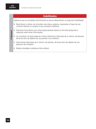 166
LEM
Espanhol Currículo do Estado de São Paulo
Habilidades
1º-Bimestre
Espera-se que ao completar este bimestre os alunos desenvolvam as seguintes habilidades:
•	 Reconhecer e utilizar, em emissões orais claras, palavras, expressões e frases de uso
corrente relativas a si próprio e aos contextos imediatos.
•	 Preencher formulários com informações pessoais básicas e formular perguntas e
respostas sobre essas informações.
•	 Ler e localizar no texto palavras e frases referentes à descrição de si mesmo, de pessoas,
de locais e/ou de objetos de uso pessoal e do cotidiano.
•	 Fazer breves descrições de si mesmo, de pessoas, de locais e/ou de objetos de uso
pessoal e do cotidiano.
•	 Relatar atividades cotidianas (rotina diária).
 