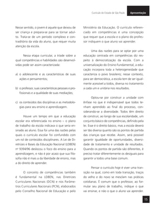 15
ApresentaçãoCurrículo do Estado de São Paulo
Nesse sentido, o jovem é aquele que deixou de
ser criança e prepara-se para se tornar adul-
to. Trata-se de um período complexo e con-
traditório da vida do aluno, que requer muita
atenção da escola.
Nessa etapa curricular, a tríade sobre a
qual competências e habilidades são desenvol-
vidas pode ser assim caracterizada:
a) o adolescente e as características de suas
ações e pensamentos;
b) o professor, suas características pessoais e pro-
fissionais e a qualidade de suas mediações;
c) os conteúdos das disciplinas e as metodolo-
gias para seu ensino e aprendizagem.
Houve um tempo em que a educação
escolar era referenciada no ensino – o plano
de trabalho da escola indicava o que seria en-
sinado ao aluno. Essa foi uma das razões pelas
quais o currículo escolar foi confundido com
um rol de conteúdos disciplinares. A Lei de Di-
retrizes e Bases da Educação Nacional (LDBEN)
no
9394/96 deslocou o foco do ensino para a
aprendizagem, e não é por acaso que sua filo-
sofia não é mais a da liberdade de ensino, mas
a do direito de aprender.
O conceito de competências também
é fundamental na LDBEN, nas Diretrizes
Curriculares Nacionais (DCN) e nos Parâme-
tros Curriculares Nacionais (PCN), elaborados
pelo Conselho Nacional de Educação e pelo
Ministério da Educação. O currículo referen-
ciado em competências é uma concepção
que requer que a escola e o plano do profes-
sor indiquem o que aluno vai aprender.
Uma das razões para se optar por uma
educação centrada em competências diz res-
peito à democratização da escola. Com a
universalização do Ensino Fundamental, a edu-
cação incorpora toda a heterogeneidade que
caracteriza o povo brasileiro; nesse contexto,
para ser democrática, a escola tem de ser igual-
mente acessível a todos, diversa no tratamento
a cada um e unitária nos resultados.
Optou-se por construir a unidade com
ênfase no que é indispensável que todos te-
nham aprendido ao final do processo, con-
siderando-se a diversidade. Todos têm direito
de construir, ao longo de sua escolaridade, um
conjunto básico de competências, definido pela
lei. Esse é o direito básico, mas a escola deverá
ser tão diversa quanto são os pontos de partida
das crianças que recebe. Assim, será possível
garantir igualdade de oportunidades, diversi-
dade de tratamento e unidade de resultados.
Quando os pontos de partida são diferentes, é
preciso tratar diferentemente os desiguais para
garantir a todos uma base comum.
Pensar o currículo hoje é viver uma tran-
sição na qual, como em toda transição, traços
do velho e do novo se mesclam nas práticas
cotidianas. É comum que o professor, ao for-
mular seu plano de trabalho, indique o que
vai ensinar, e não o que o aluno vai aprender.
 