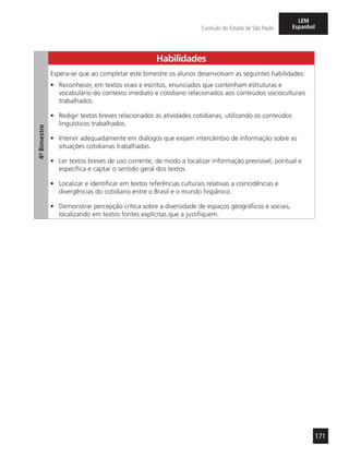171
Currículo do Estado de São Paulo
LEM
Espanhol
Habilidades
4º-Bimestre
Espera-se que ao completar este bimestre os alunos desenvolvam as seguintes habilidades:
•	 Reconhecer, em textos orais e escritos, enunciados que contenham estruturas e
vocabulário do contexto imediato e cotidiano relacionados aos conteúdos socioculturais
trabalhados.
•	 Redigir textos breves relacionados às atividades cotidianas, utilizando os conteúdos
linguísticos trabalhados.
•	 Intervir adequadamente em diálogos que exijam intercâmbio de informação sobre as
situações cotidianas trabalhadas.
•	 Ler textos breves de uso corrente, de modo a localizar informação previsível, pontual e
específica e captar o sentido geral dos textos.
•	 Localizar e identificar em textos referências culturais relativas a coincidências e
divergências do cotidiano entre o Brasil e o mundo hispânico.
•	 Demonstrar percepção crítica sobre a diversidade de espaços geográficos e sociais,
localizando em textos fontes explícitas que a justifiquem.
 