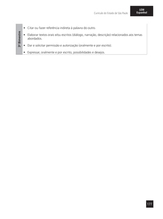 177
Currículo do Estado de São Paulo
LEM
Espanhol
3º-Bimestre
•	 Citar ou fazer referência indireta à palavra do outro.
•	 Elaborar textos orais e/ou escritos (diálogo, narração, descrição) relacionados aos temas
abordados.
•	 Dar e solicitar permissão e autorização (oralmente e por escrito).
•	 Expressar, oralmente e por escrito, possibilidades e desejos.
 