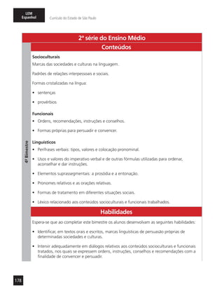 178
LEM
Espanhol Currículo do Estado de São Paulo
2ª série do Ensino Médio
4º-Bimestre
Conteúdos
Socioculturais
Marcas das sociedades e culturas na linguagem.
Padrões de relações interpessoais e sociais.
Formas cristalizadas na língua:
•	 sentenças
•	 provérbios
Funcionais
•	 Ordens, recomendações, instruções e conselhos.
•	 Formas próprias para persuadir e convencer.
Linguísticos
•	 Perífrases verbais: tipos, valores e colocação pronominal.
•	 Usos e valores do imperativo verbal e de outras fórmulas utilizadas para ordenar,
aconselhar e dar instruções.
•	 Elementos suprassegmentais: a prosódia e a entonação.
•	 Pronomes relativos e as orações relativas.
•	 Formas de tratamento em diferentes situações sociais.
•	 Léxico relacionado aos conteúdos socioculturais e funcionais trabalhados.
Habilidades
Espera-se que ao completar este bimestre os alunos desenvolvam as seguintes habilidades:
•	 Identificar, em textos orais e escritos, marcas linguísticas de persuasão próprias de
determinadas sociedades e culturas.
•	 Intervir adequadamente em diálogos relativos aos conteúdos socioculturais e funcionais
tratados, nos quais se expressem ordens, instruções, conselhos e recomendações com a
finalidade de convencer e persuadir.
 
