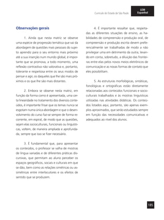185
Currículo do Estado de São Paulo
LEM
Espanhol
Observações gerais
1. Ainda que nesta matriz se observe
uma espécie de progressão temática que vai da
abordagem de questões mais pessoais do sujei-
to aprendiz para o seu entorno mais próximo
até a sua inserção num mundo global, é impor-
tante que se promova, a todo momento, uma
reflexão contrastiva não valorativa e, portanto,
tolerante e respeitosa entre os seus modos de
pensar e agir, os daqueles que lhe são mais pró-
ximos e os que lhe são mais distantes.
2. Embora se observe nesta matriz, em
função da forma como é apresentada, uma cer-
ta linearidade no tratamento dos diversos conte-
údos, é importante frisar que os temas nunca se
esgotam numa única abordagem e que o desen-
volvimento do curso faz-se sempre de forma re-
corrente, em espiral, de modo que as questões,
sejam elas socioculturais, funcionais ou linguísti-
cas, voltem, de maneira ampliada e aprofunda-
da, sempre que isso se fizer necessário.
3. É fundamental que, para apresentar
os conteúdos, o professor se valha de mostras
de língua variadas e de diferentes práticas dis-
cursivas, que permitam ao aluno perceber os
espaços geográficos, sociais e culturais em que
se dão, bem como as relações simétricas ou as-
simétricas entre interlocutores e os efeitos de
sentido que se produzem.
4. É importante ressaltar que, respeita-
das as diferentes situações de ensino, as ha-
bilidades de compreensão e produção oral, de
compreensão e produção escrita devem prefe-
rencialmente ser trabalhadas de modo a não
privilegiar uma em detrimento da outra, levan-
do em conta, sobretudo, a diluição das frontei-
ras entre elas pelos novos meios eletrônicos de
comunicação e as novas formas de contato que
eles possibilitam.
5. As estruturas morfológicas, sintáticas,
fonológicas e ortográficas estão diretamente
relacionadas aos conteúdos funcionais e socio-
culturais trabalhados e às mostras linguísticas
utilizadas nas atividades didáticas. Os conteú-
dos listados aqui, portanto, são apenas exem-
plos aproximados, que serão estudados sempre
em função das necessidades comunicativas e
adequados ao nível dos alunos.
 