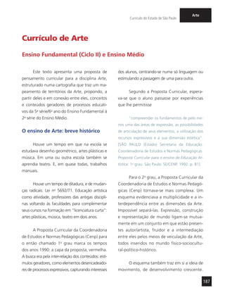 187
Currículo do Estado de São Paulo
Arte
Este texto apresenta uma proposta de
pensamento curricular para a disciplina Arte,
estruturado numa cartografia que traz um ma-
peamento de territórios da Arte, propondo, a
partir deles e em conexão entre eles, conceitos
e conteúdos geradores de processos educati-
vos da 5a
série/6o
ano do Ensino Fundamental à
2a
série do Ensino Médio.
O ensino de Arte: breve histórico
Houve um tempo em que na escola se
estudava desenho geométrico, artes plásticas e
música. Em uma ou outra escola também se
aprendia teatro. E, em quase todas, trabalhos
manuais.
Houve um tempo de ditadura, e de mudan-
ças radicais: Lei no
5692/71. Educação artística
como atividade, professores das antigas discipli-
nas voltando às faculdades para complementar
seus cursos na formação em “licenciatura curta”:
artes plásticas, música, teatro em dois anos.
A Proposta Curricular da Coordenadoria
de Estudos e Normas Pedagógicas (Cenp) para
o então chamado 1o
grau marca os tempos
dos anos 1990: a capa da proposta, vermelha.
A busca era pela inter-relação dos conteúdos: estí-
mulos geradores, como elementos desencadeado-
res de processos expressivos, capturando interesses
dos alunos, centrando-se numa só linguagem ou
estimulando a passagem de uma para outra.
Segundo a Proposta Curricular, espera-
va-se que o aluno passasse por experiências
que lhe permitisse
“compreender os fundamentos de pelo me-
nos uma das áreas de expressão, as possibilidades
de articulação de seus elementos, a utilização dos
recursos expressivos e a sua dimensão estética”.
[SÃO PAULO (Estado) Secretaria da Educação.
Coordenadoria de Estudos e Normas Pedagógicas.
Proposta Curricular para o ensino de Educação Ar-
tística: 1o
grau. São Paulo: SE/CENP, 1992. p. 81].
Para o 2o
grau, a Proposta Curricular da
Coordenadoria de Estudos e Normas Pedagó-
gicas (Cenp) tornava-se mais complexa. Um
esquema evidenciava a multiplicidade e a in-
terdependência entre as dimensões da Arte.
Impossível separá-las. Expressão, construção
e representação de mundo ligam-se mutua-
mente em um conjunto em que estão presen-
tes autor/artista, fruidor e a intermediação
entre eles pelos meios de veiculação da Arte,
todos inseridos no mundo físico-sociocultu-
ral-político-histórico.
O esquema também traz em si a ideia de
movimento, de desenvolvimento crescente.
Currículo de Arte
Ensino Fundamental (Ciclo II) e Ensino Médio
 