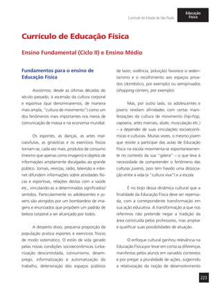 223
Currículo do Estado de São Paulo
Educação
Física
Fundamentos para o ensino de
Educação Física
Assistimos, desde as últimas décadas do
século passado, à ascensão da cultura corporal
e esportiva (que denominaremos, de maneira
mais ampla, “cultura de movimento”) como um
dos fenômenos mais importantes nos meios de
comunicação de massa e na economia mundial.
Os esportes, as danças, as artes mar-
ciais/lutas, as ginásticas e os exercícios físicos
tornam-se, cada vez mais, produtos de consumo
(mesmo que apenas como imagens) e objetos de
informações amplamente divulgadas ao grande
público. Jornais, revistas, rádio, televisão e inter-
net difundem informações sobre atividades físi-
cas e esportivas, relações destas com a saúde
etc., vinculando-as a determinados significados/
sentidos. Particularmente os adolescentes e jo-
vens são atingidos por um bombardeio de ima-
gens e enunciados que propõem um padrão de
beleza corporal a ser alcançado por todos.
A despeito disso, pequena proporção da
população pratica esportes e exercícios físicos
de modo sistemático. O estilo de vida gerado
pelas novas condições socioeconômicas (urba-
nização descontrolada, consumismo, desem-
prego, informatização e automatização do
trabalho, deterioração dos espaços públicos
de lazer, violência, poluição) favorece o seden-
tarismo e o recolhimento aos espaços priva-
dos (doméstico, por exemplo) ou semiprivados
(shopping centers, por exemplo).
Mas, por outro lado, os adolescentes e
jovens revelam afinidades com certas mani-
festações da cultura de movimento (hip-hop,
capoeira, artes marciais, skate, musculação etc.)
– a depender de suas vinculações socioeconô-
micas e culturais. Muitas vezes, o mesmo jovem
que resiste a participar das aulas de Educação
Física na escola movimenta-se espontaneamen-
te no contexto da sua “galera” – o que leva à
necessidade de compreender o fenômeno das
culturas juvenis, pois tem havido uma dissocia-
ção entre a vida (a “cultura viva”) e a escola.
É no bojo dessa dinâmica cultural que a
finalidade da Educação Física deve ser repensa-
da, com a correspondente transformação em
sua ação educativa. A transformação a que nos
referimos não pretende negar a tradição da
área construída pelos professores, mas ampliar
e qualificar suas possibilidades de atuação.
O enfoque cultural ganhou relevância na
Educação Física por levar em conta as diferenças
manifestas pelos alunos em variados contextos
e por pregar a pluralidade de ações, sugerindo
a relativização da noção de desenvolvimento
Currículo de Educação Física
Ensino Fundamental (Ciclo II) e Ensino Médio
 