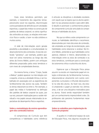 229
Currículo do Estado de São Paulo
Educação
Física
Esses eixos temáticos permitem, por
exemplo, o tratamento dos seguintes temas:
preconceito racial nos esportes, discriminação
contra portadores de deficiências em atividades
esportivas, o papel das mídias na construção de
padrões de beleza corporal, os vários significa-
dos atribuídos ao corpo, as relações entre exer-
cício físico e saúde, o lazer na vida cotidiana e
muitos outros.
A rede de inter-relações assim gerada
possibilita a pluralidade e a simultaneidade no
desenvolvimento dos conteúdos. O eixo de con-
teúdo “ginástica”, por exemplo, poderá apa-
recer em vários momentos ao longo das três
séries do Ensino Médio, porém com enfoques
diferentes propiciados pelos eixos temáticos e
com níveis de complexidade diversos.
Da mesma forma, o tema “Corpo, Saúde
e Beleza” poderá aparecer na inter-relação com
o esporte, a luta ou a atividade rítmica, e ser tra-
balhado em associação com as experiências do
Se-Movimentar dos alunos nas aulas. Também
os temas relacionam-se entre si. Por exemplo, o
papel das mídias é fundamental na definição
dos padrões de beleza corporal (os quais, por
sua vez, possuem implicações para a saúde indi-
vidual) e nos papéis sexuais relacionados às ex-
pectativas de desempenho físico e esportivo.
Sobre a metodologia de ensino-aprendiza-
gem dos conteúdos básicos
O compromisso do Currículo que tem
competências e habilidades como referência
é articular as disciplinas e atividades escolares
com aquilo que se espera que os alunos apren-
dam no seu processo escolar e para além dele.
O desafio é promover o conhecimento próprio
do componente curricular articulado às compe-
tências e habilidades do aluno.
No que se refere a este componente cur-
ricular, as habilidades identificar e reconhecer,
desenvolvidas por meio dos eixos de conteúdo,
são ampliadas ao longo da escolarização, para
habilidades como relacionar e analisar. No En-
sino Médio, pretende-se que habilidades como
apreciar, elaborar e intervir, desenvolvidas na
inter-relação entre os eixos de conteúdo e os
eixos temáticos, contribuam para a construção
da autonomia crítica e autocrítica do aluno.
Espera-se que a Educação Física possa
assumir na escola um importante papel em re-
lação à dimensão do Se-Movimentar humano,
relacionando-se ativamente com outros com-
ponentes curriculares e influindo decisivamen-
te na vida dos alunos. Ao fazer isso, ela esta-
rá ampliando o papel já exercido nos últimos
anos, o de ser uma disciplina motivadora para
os alunos. Estará sendo responsável também
por um conhecimento imprescindível a eles. Os
professores são parceiros fundamentais nesse
empreendimento.
Sobre os subsídios para implantação do
Currículo proposto
A quadra é o tradicional espaço da aula
de Educação Física, mas algumas situações de
 