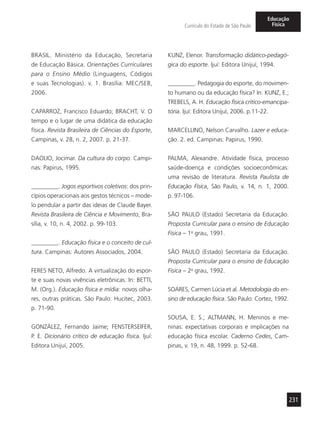 231
Currículo do Estado de São Paulo
Educação
Física
BRASIL. Ministério da Educação, Secretaria
de Educação Básica. Orientações Curriculares
para o Ensino Médio (Linguagens, Códigos
e suas Tecnologias). v. 1. Brasília: MEC/SEB,
2006.
CAPARROZ, Francisco Eduardo; BRACHT, V. O
tempo e o lugar de uma didática da educação
física. Revista Brasileira de Ciências do Esporte,
Campinas, v. 28, n. 2, 2007. p. 21-37.
DAOLIO, Jocimar. Da cultura do corpo. Campi-
nas: Papirus, 1995.
_________. Jogos esportivos coletivos: dos prin-
cípios operacionais aos gestos técnicos – mode-
lo pendular a partir das ideias de Claude Bayer.
Revista Brasileira de Ciência e Movimento, Bra-
sília, v. 10, n. 4, 2002. p. 99-103.
_________. Educação física e o conceito de cul-
tura. Campinas: Autores Associados, 2004.
FERES NETO, Alfredo. A virtualização do espor-
te e suas novas vivências eletrônicas. In: BETTI,
M. (Org.). Educação física e mídia: novos olha-
res, outras práticas. São Paulo: Hucitec, 2003.
p. 71-90.
GONZÁLEZ, Fernando Jaime; FENSTERSEIFER,
P. E. Dicionário crítico de educação física. Ijuí:
Editora Unijuí, 2005.
KUNZ, Elenor. Transformação didático-pedagó-
gica do esporte. Ijuí: Editora Unijuí, 1994.
_________. Pedagogia do esporte, do movimen-
to humano ou da educação física? In: KUNZ, E.;
TREBELS, A. H. Educação física crítico-emancipa-
tória. Ijuí: Editora Unijuí, 2006. p.11-22.
MARCELLINO, Nelson Carvalho. Lazer e educa-
ção. 2. ed. Campinas: Papirus, 1990.
PALMA, Alexandre. Atividade física, processo
saúde-doença e condições socioeconômicas:
uma revisão de literatura. Revista Paulista de
Educação Física, São Paulo, v. 14, n. 1, 2000.
p. 97-106.
SÃO PAULO (Estado) Secretaria da Educação.
Proposta Curricular para o ensino de Educação
Física – 1o
grau, 1991.
SÃO PAULO (Estado) Secretaria da Educação.
Proposta Curricular para o ensino de Educação
Física – 2o
grau, 1992.
SOARES, Carmen Lúcia et al. Metodologia do en-
sino de educação física. São Paulo: Cortez, 1992.
SOUSA, E. S.; ALTMANN, H. Meninos e me-
ninas: expectativas corporais e implicações na
educação física escolar. Caderno Cedes, Cam-
pinas, v. 19, n. 48, 1999. p. 52-68.
 