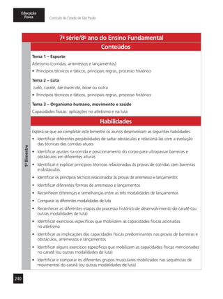 240
Educação
Física Currículo do Estado de São Paulo
7a
- série/8o
- ano do Ensino Fundamental
1º-Bimestre
Conteúdos
Tema 1 – Esporte
Atletismo (corridas, arremessos e lançamentos)
•	 Princípios técnicos e táticos, principais regras, processo histórico
Tema 2 – Luta
Judô, caratê, tae kwon do, boxe ou outra
•	 Princípios técnicos e táticos, principais regras, processo histórico
Tema 3 – Organismo humano, movimento e saúde
Capacidades físicas: aplicações no atletismo e na luta
Habilidades
Espera-se que ao completar este bimestre os alunos desenvolvam as seguintes habilidades:
•	 Identificar diferentes possibilidades de saltar obstáculos e relacioná-las com a evolução
das técnicas das corridas atuais
•	 Identificar ajustes na corrida e posicionamento do corpo para ultrapassar barreiras e
obstáculos em diferentes alturas
•	 Identificar e explicar princípios técnicos relacionados às provas de corridas com barreiras
e obstáculos
•	 Identificar os princípios técnicos relacionados às provas de arremesso e lançamentos
•	 Identificar diferentes formas de arremesso e lançamentos
•	 Reconhecer diferenças e semelhanças entre as três modalidades de lançamentos
•	 Comparar as diferentes modalidades de luta
•	 Reconhecer as diferentes etapas do processo histórico de desenvolvimento do caratê (ou
outras modalidades de luta)
•	 Identificar exercícios específicos que mobilizem as capacidades físicas acionadas
no atletismo
•	 Identificar as implicações das capacidades físicas predominantes nas provas de barreiras e
obstáculos, arremessos e lançamentos
•	 Identificar alguns exercícios específicos que mobilizem as capacidades físicas mencionadas
no caratê (ou outras modalidades de luta)
•	 Identificar e comparar os diferentes grupos musculares mobilizados nas sequências de
movimentos do caratê (ou outras modalidades de luta)
 