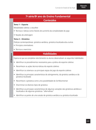241
Currículo do Estado de São Paulo
Educação
Física
7a
- série/8o
- ano do Ensino Fundamental
2º-Bimestre
Conteúdos
Tema 1 – Esporte
Modalidade coletiva: a escolher
•	 Técnicas e táticas como fatores de aumento da complexidade do jogo
•	 Noções de arbitragem
Tema 2 – Ginástica
Práticas contemporâneas: ginástica aeróbica, ginástica localizada e/ou outras
•	 Princípios orientadores
•	 Técnicas e exercícios
Habilidades
Espera-se que ao completar este bimestre os alunos desenvolvam as seguintes habilidades:
•	 Identificar os procedimentos necessários para a prática do esporte coletivo
•	 Reconhecer as ações técnico-táticas do esporte coletivo
•	 Identificar os sistemas e as principais regras de jogo do esporte coletivo
•	 Identificar as principais características do alongamento, da ginástica aeróbica e da
ginástica localizada
•	 Reconhecer a ginástica como uma possibilidade do Se-Movimentar
•	 Discriminar os diversos tipos de ginástica
•	 Identificar as principais características de algumas variações das ginásticas aeróbica e
localizada e de algumas ginásticas “alternativas”
•	 Identificar as partes de uma sessão de ginástica aeróbica ou ginástica localizada
 