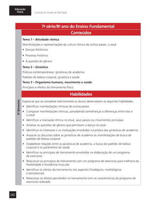 242
Educação
Física Currículo do Estado de São Paulo
7a
- série/8o
- ano do Ensino Fundamental
3º-Bimestre
Conteúdos
Tema 1 – Atividade rítmica
Manifestações e representações da cultura rítmica de outros países: o zouk
•	 Danças folclóricas
•	 Processo histórico
•	 A questão do gênero
Tema 2 – Ginástica
Práticas contemporâneas: ginásticas de academia
Padrões de beleza corporal, ginástica e saúde
Tema 3 – Organismo humano, movimento e saúde
Princípios e efeitos do treinamento físico
Habilidades
Espera-se que ao completar este bimestre os alunos desenvolvam as seguintes habilidades:
•	 Identificar manifestações rítmicas de outros países
•	 Comparar manifestações rítmicas, percebendo semelhanças e diferenças entre elas e
o zouk
•	 Identificar a marcação rítmica no zouk, seus passos ou movimentos principais
•	 Analisar as questões de gênero que permeiam a dança no zouk
•	 Identificar os interesses e as motivações envolvidos na prática das ginásticas de academia
•	 Associar os discursos sobre as ginásticas de academia às manifestações de busca de
padrões de beleza corporal
•	 Estabelecer relações entre as ginásticas de academia, a busca de padrões de beleza
corporal e os parâmetros de saúde
•	 Identificar os princípios de treinamento envolvidos na elaboração de um programa
de exercícios
•	 Relacionar os princípios de treinamento com um programa de exercícios para melhoria da
flexibilidade e resistência muscular
•	 Identificar os efeitos do treinamento nos aspectos fisiológicos, morfológicos
e psicossociais
•	 Relacionar os efeitos percebidos no treinamento com as características do programa de
exercícios realizado
 