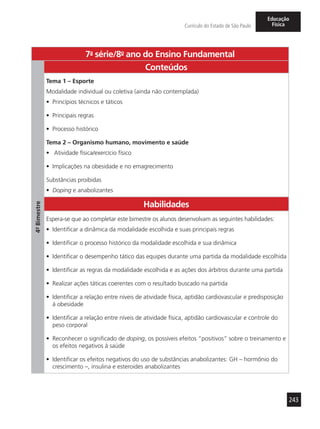 243
Currículo do Estado de São Paulo
Educação
Física
7a
- série/8o
- ano do Ensino Fundamental
4º-Bimestre
Conteúdos
Tema 1 – Esporte
Modalidade individual ou coletiva (ainda não contemplada)
•	 Princípios técnicos e táticos
•	 Principais regras
•	 Processo histórico
Tema 2 – Organismo humano, movimento e saúde
•	 Atividade física/exercício físico
•	 Implicações na obesidade e no emagrecimento
Substâncias proibidas
•	 Doping e anabolizantes
Habilidades
Espera-se que ao completar este bimestre os alunos desenvolvam as seguintes habilidades:
•	 Identificar a dinâmica da modalidade escolhida e suas principais regras
•	 Identificar o processo histórico da modalidade escolhida e sua dinâmica
•	 Identificar o desempenho tático das equipes durante uma partida da modalidade escolhida
•	 Identificar as regras da modalidade escolhida e as ações dos árbitros durante uma partida
•	 Realizar ações táticas coerentes com o resultado buscado na partida
•	 Identificar a relação entre níveis de atividade física, aptidão cardiovascular e predisposição
à obesidade
•	 Identificar a relação entre níveis de atividade física, aptidão cardiovascular e controle do
peso corporal
•	 Reconhecer o significado de doping, os possíveis efeitos “positivos” sobre o treinamento e
os efeitos negativos à saúde
•	 Identificar os efeitos negativos do uso de substâncias anabolizantes: GH – hormônio do
crescimento –, insulina e esteroides anabolizantes
 