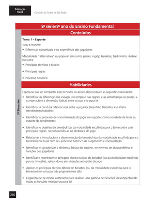 246
Educação
Física Currículo do Estado de São Paulo
8a
- série/9o
- ano do Ensino Fundamental
3º-Bimestre
Conteúdos
Tema 1 – Esporte
Jogo e esporte
•	 Diferenças conceituais e na experiência dos jogadores
Modalidade “alternativa” ou popular em outros países: rugby, beisebol, badminton, frisbee
ou outra
•	 Princípios técnicos e táticos
•	 Principais regras
•	 Processo histórico
Habilidades
Espera-se que ao completar este bimestre os alunos desenvolvam as seguintes habilidades:
•	 Identificar as diferenças (no espaço, no tempo e nas regras) e as semelhanças (o prazer, a
competição e a dimensão lúdica) entre o jogo e o esporte
•	 Identificar a conduta diferenciada entre o jogador (lazer/não trabalho) e o atleta
(rendimento/trabalho)
•	 Identificar o processo de transformação do jogo em esporte (como atividade de lazer ou
esporte de rendimento)
•	 Identificar o objetivo do beisebol (ou da modalidade escolhida para o bimestre) e suas
principais regras, reconhecendo-as na dinâmica do jogo
•	 Relacionar a introdução e a disseminação do beisebol (ou da modalidade escolhida para o
bimestre) no Brasil com seu processo histórico de surgimento e consolidação
•	 Identificar e caracterizar a dinâmica básica do esporte, em termos de ataque/defesa e
funções dos jogadores
•	 Identificar e reconhecer os princípios técnico-táticos do beisebol (ou da modalidade escolhida
para o bimestre), aplicando-os em situações reduzidas de jogo
•	 Aplicar os princípios técnico-táticos do beisebol (ou da modalidade escolhida para o
bimestre) em uma partida propriamente dita
•	 Organizar-se de modo autônomo para realizar uma partida de beisebol, desempenhando
todas as funções necessárias para tal
 