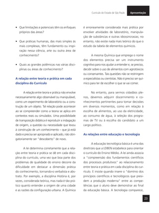 23
ApresentaçãoCurrículo do Estado de São Paulo
•	 Que limitações e potenciais têm os enfoques
próprios das áreas?
•	 Que práticas humanas, das mais simples às
mais complexas, têm fundamento ou inspi-
ração nessa ciência, arte ou outra área de
conhecimento?
•	 Quais as grandes polêmicas nas várias disci-
plinas ou áreas de conhecimento?
A relação entre teoria e prática em cada
disciplina do Currículo
A relação entre teoria e prática não envolve
necessariamente algo observável ou manipulável,
como um experimento de laboratório ou a cons-
trução de um objeto. Tal relação pode acontecer
ao se compreender como a teoria se aplica em
contextos reais ou simulados. Uma possibilidade
de transposição didática é reproduzir a indagação
de origem, a questão ou necessidade que levou
à construção de um conhecimento – que já está
dado e precisa ser apropriado e aplicado, não obri-
gatoriamente ser “descoberto” de novo.
A lei determina corretamente que a rela-
ção entre teoria e prática se dê em cada disci-
plina do currículo, uma vez que boa parte dos
problemas de qualidade do ensino decorre da
dificuldade em destacar a dimensão prática
do conhecimento, tornando-o verbalista e abs-
trato. Por exemplo, a disciplina História é, por
vezes, considerada teórica, mas nada é tão prá-
tico quanto entender a origem de uma cidade
e as razões da configuração urbana. A Química
é erroneamente considerada mais prática por
envolver atividades de laboratório, manipula-
ção de substâncias e outras idiossincrasias; no
entanto, não existe nada mais teórico do que o
estudo da tabela de elementos químicos.
A mesma Química que emprega o nome
dos elementos precisa ser um instrumento
cognitivo para nos ajudar a entender e, se preciso,
decidir sobre o uso de alimentos com agrotóxicos
ou conservantes. Tais questões não se restringem
a especialistas ou cientistas. Não é preciso ser quí-
mico para ter de escolher o que se vai comer.
No entanto, para sermos cidadãos ple-
nos, devemos adquirir discernimento e co-
nhecimentos pertinentes para tomar decisões
em diversos momentos, como em relação à
escolha de alimentos, ao uso da eletricidade,
ao consumo de água, à seleção dos progra-
mas de TV ou à escolha do candidato a um
cargo político.
As relações entre educação e tecnologia
A educação tecnológica básica é uma das
diretrizes que a LDBEN estabelece para orientar
o currículo do Ensino Médio. A lei ainda associa
a “compreensão dos fundamentos científicos
dos processos produtivos” ao relacionamento
entre teoria e prática em cada disciplina do cur-
rículo. E insiste quando insere o “domínio dos
princípios científicos e tecnológicos que presi-
dem a produção moderna” entre as compe-
tências que o aluno deve demonstrar ao final
da educação básica. A tecnologia comparece,
 