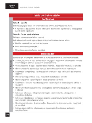248
Educação
Física Currículo do Estado de São Paulo
1a
- série do Ensino Médio
1º-Bimestre
Conteúdos
Tema 1 – Esporte
Sistemas de jogo e táticas em uma modalidade coletiva já conhecida dos alunos
•	 A importância dos sistemas de jogo e táticas no desempenho esportivo e na apreciação do
esporte como espetáculo
Tema 2 – Corpo, saúde e beleza
Padrões e estereótipos de beleza corporal
Indicadores que levam à construção de representações sobre corpo e beleza
•	 Medidas e avaliação da composicão corporal
•	 Índice de massa corpórea (IMC)
•	 Alimentação, exercício físico e obesidade
Habilidades
Espera-se que ao completar este bimestre os alunos desenvolvam as seguintes habilidades:
•	 Analisar, do ponto de vista técnico-tático, um jogo da modalidade trabalhada no bimestre
transmitido pela televisão ou assistido presencialmente
•	 Vivenciar sistemas de jogo e preceitos táticos inerentes à modalidade trabalhada no bimestre
•	 Identificar sistemas defensivos e ofensivos da modalidade trabalhada no bimestre
•	 Reconhecer a importância e a utilidade dos sistemas de jogo e táticas no desempenho
esportivo
•	 Elaborar estratégias táticas para a modalidade trabalhada no bimestre
•	 Identificar padrões e estereótipos de beleza presentes nas mídias
•	 Reconhecer e criticar o impacto dos padrões e estereótipos de beleza corporal sobre si e
seus pares
•	 Identificar indicadores que levam à construção de representações culturais sobre o corpo
e a beleza
•	 Selecionar, relacionar e interpretar informações e conhecimentos sobre padrões e
estereótipos de beleza
•	 Selecionar indicadores de composição corporal para construir argumentação consistente e
coerente sobre estereótipos de beleza
•	 Identificar contribuições da alimentação e do exercício no desenvolvimento e no controle
da obesidade
•	 Estimar valores calóricos relacionados ao consumo de alimentos e ao gasto com
exercícios físicos
 