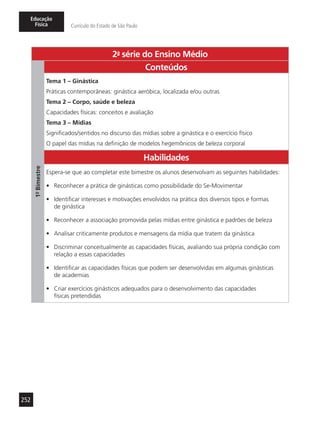 252
Educação
Física Currículo do Estado de São Paulo
2a
- série do Ensino Médio
1º-Bimestre
Conteúdos
Tema 1 – Ginástica
Práticas contemporâneas: ginástica aeróbica, localizada e/ou outras
Tema 2 – Corpo, saúde e beleza
Capacidades físicas: conceitos e avaliação
Tema 3 – Mídias
Significados/sentidos no discurso das mídias sobre a ginástica e o exercício físico
O papel das mídias na definição de modelos hegemônicos de beleza corporal
Habilidades
Espera-se que ao completar este bimestre os alunos desenvolvam as seguintes habilidades:
•	 Reconhecer a prática de ginásticas como possibilidade do Se-Movimentar
•	 Identificar interesses e motivações envolvidos na prática dos diversos tipos e formas
de ginástica
•	 Reconhecer a associação promovida pelas mídias entre ginástica e padrões de beleza
•	 Analisar criticamente produtos e mensagens da mídia que tratem da ginástica
•	 Discriminar conceitualmente as capacidades físicas, avaliando sua própria condição com
relação a essas capacidades
•	 Identificar as capacidades físicas que podem ser desenvolvidas em algumas ginásticas
de academias
•	 Criar exercícios ginásticos adequados para o desenvolvimento das capacidades
físicas pretendidas
 