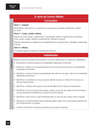 254
Educação
Física Currículo do Estado de São Paulo
2a
- série do Ensino Médio
3º-Bimestre
Conteúdos
Tema 1 – Esporte
Modalidade “alternativa” ou popular em outros países: beisebol, badminton, frisbee
ou outra
Tema 2 – Corpo, saúde e beleza
Fatores de risco à saúde: sedentarismo, alimentação, dietas e suplementos alimentares,
fumo, álcool, drogas, doping e anabolizantes, estresse e repouso
Doenças hipocinéticas e relação com a atividade física e o exercício físico: obesidade, hipertensão
e outras
Tema 3 – Mídias
A transformação do esporte em espetáculo televisivo
Habilidades
Espera-se que ao completar este bimestre os alunos desenvolvam as seguintes habilidades:
•	 Reconhecer a dinâmica básica da modalidade trabalhada no bimestre
•	 Identificar e aplicar em situações-problema os princípios técnico-táticos da modalidade
trabalhada no bimestre
•	 Identificar e vivenciar diversas possibilidades dos sistemas de jogo e táticas da modalidade
trabalhada no bimestre
•	 Identificar e reconhecer, em seus próprios hábitos de vida, os fatores de risco para as
doenças hipocinéticas
•	 Identificar a relação entre baixos níveis de atividade física e doenças hipocinéticas
•	 Identificar os riscos à saúde relacionados a dietas, consumo de suplementos alimentares,
uso de esteroides anabolizantes e outras formas de doping
•	 Identificar e discriminar os significados/sentidos no discurso das mídias sobre o esporte
•	 Relacionar os significados/sentidos propostos pelas mídias com suas próprias experiências
do Se-Movimentar no esporte
•	 Analisar criticamente matérias jornalísticas que tratem de esporte
 