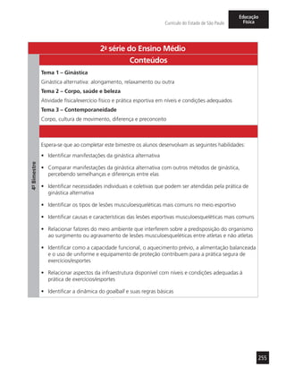 255
Currículo do Estado de São Paulo
Educação
Física
2a
- série do Ensino Médio
4º-Bimestre
Conteúdos
Tema 1 – Ginástica
Ginástica alternativa: alongamento, relaxamento ou outra
Tema 2 – Corpo, saúde e beleza
Atividade física/exercício físico e prática esportiva em níveis e condições adequados
Tema 3 – Contemporaneidade
Corpo, cultura de movimento, diferença e preconceito
Espera-se que ao completar este bimestre os alunos desenvolvam as seguintes habilidades:
•	 Identificar manifestações da ginástica alternativa
•	 Comparar manifestações da ginástica alternativa com outros métodos de ginástica,
percebendo semelhanças e diferenças entre elas
•	 Identificar necessidades individuais e coletivas que podem ser atendidas pela prática de
ginástica alternativa
•	 Identificar os tipos de lesões musculoesqueléticas mais comuns no meio esportivo
•	 Identificar causas e características das lesões esportivas musculoesqueléticas mais comuns
•	 Relacionar fatores do meio ambiente que interferem sobre a predisposição do organismo
ao surgimento ou agravamento de lesões musculoesqueléticas entre atletas e não atletas
•	 Identificar como a capacidade funcional, o aquecimento prévio, a alimentação balanceada
e o uso de uniforme e equipamento de proteção contribuem para a prática segura de
exercícios/esportes
•	 Relacionar aspectos da infraestrutura disponível com níveis e condições adequadas à
prática de exercícios/esportes
•	 Identificar a dinâmica do goalball e suas regras básicas
 