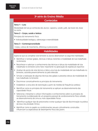 256
Educação
Física Currículo do Estado de São Paulo
3a
- série do Ensino Médio
1º-Bimestre
Conteúdos
Tema 1 – Luta
Modalidade de luta já conhecida dos alunos: capoeira, caratê, judô, tae kwon do, boxe
ou outra
Tema 2 – Corpo, saúde e beleza
Princípios do treinamento físico
•	 Individualidade biológica, sobrecarga e reversibilidade
Tema 3 – Contemporaneidade
Corpo, cultura de movimento, diferença e preconceito
Habilidades
Espera-se que ao completar este bimestre os alunos desenvolvam as seguintes habilidades:
•	 Identificar e nomear golpes, técnicas e táticas inerentes à modalidade de luta trabalhada
no bimestre
•	 Reconhecer e valorizar o conhecimento das técnicas e táticas da modalidade de luta
trabalhada no bimestre como fator importante na apreciação do espetáculo esportivo
•	 Analisar do ponto de vista técnico e tático uma luta da modalidade de luta trabalhada no
bimestre, assistida presencialmente ou pela televisão
•	 Simular a realização de algumas técnicas dos golpes e preceitos táticos da modalidade de
luta trabalhada no bimestre
•	 Discriminar conceitualmente os princípios do treinamento
•	 Estabelecer a zona-alvo de exercitação a partir da medida da frequência cardíaca
•	 Identificar como os princípios do treinamento se aplicam ao desenvolvimento das
capacidades físicas
•	 Selecionar, interpretar e utilizar informações e conhecimentos sobre os princípios do
treinamento na elaboração de um programa pessoal de condicionamento físico voltado
ao desenvolvimento de uma ou mais capacidades físicas
•	 Identificar qualquer tipo de preconceito e evitar qualquer tipo de discriminação na prática
da luta e da atividade rítmica
•	 Identificar como os papéis ou condicionantes sexuais culturalmente construídos
influenciam as expectativas de desempenho físico dos jovens
 
