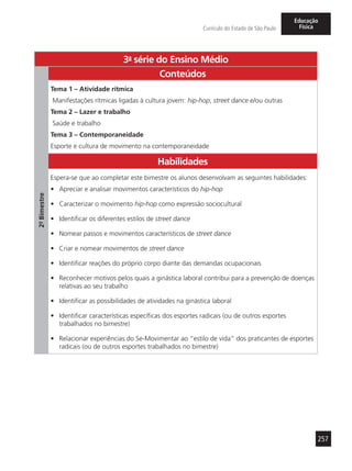 257
Currículo do Estado de São Paulo
Educação
Física
3a
- série do Ensino Médio
2º-Bimestre
Conteúdos
Tema 1 – Atividade rítmica
Manifestações rítmicas ligadas à cultura jovem: hip-hop, street dance e/ou outras
Tema 2 – Lazer e trabalho
Saúde e trabalho
Tema 3 – Contemporaneidade
Esporte e cultura de movimento na contemporaneidade
Habilidades
Espera-se que ao completar este bimestre os alunos desenvolvam as seguintes habilidades:
•	 Apreciar e analisar movimentos característicos do hip-hop
•	 Caracterizar o movimento hip-hop como expressão sociocultural
•	 Identificar os diferentes estilos de street dance
•	 Nomear passos e movimentos característicos de street dance
•	 Criar e nomear movimentos de street dance
•	 Identificar reações do próprio corpo diante das demandas ocupacionais
•	 Reconhecer motivos pelos quais a ginástica laboral contribui para a prevenção de doenças
relativas ao seu trabalho
•	 Identificar as possibilidades de atividades na ginástica laboral
•	 Identificar características específicas dos esportes radicais (ou de outros esportes
trabalhados no bimestre)
•	 Relacionar experiências do Se-Movimentar ao “estilo de vida” dos praticantes de esportes
radicais (ou de outros esportes trabalhados no bimestre)
 