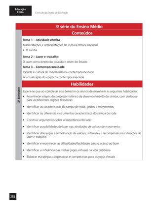258
Educação
Física Currículo do Estado de São Paulo
3a
- série do Ensino Médio
3º-Bimestre
Conteúdos
Tema 1 – Atividade rítmica
Manifestações e representações da cultura rítmica nacional
•	 O samba
Tema 2 – Lazer e trabalho
O lazer como direito do cidadão e dever do Estado
Tema 3 – Contemporaneidade
Esporte e cultura de movimento na contemporaneidade
A virtualização do corpo na contemporaneidade
Habilidades
Espera-se que ao completar este bimestre os alunos desenvolvam as seguintes habilidades:
•	 Reconhecer etapas do processo histórico de desenvolvimento do samba, com destaque
para as diferentes regiões brasileiras
•	 Identificar as características do samba de roda: gestos e movimentos
•	 Identificar os diferentes instrumentos característicos do samba de roda
•	 Construir argumentos sobre a importância do lazer
•	 Identificar possibilidades de lazer nas atividades de cultura de movimento
•	 Identificar diferenças e semelhanças de valores, interesses e recompensas nas situações de
lazer e trabalho
•	 Identificar e reconhecer as dificuldades/facilidades para o acesso ao lazer
•	 Identificar a influência das mídias (jogos virtuais) na vida cotidiana
•	 Elaborar estratégias cooperativas e competitivas para os jogos virtuais
 