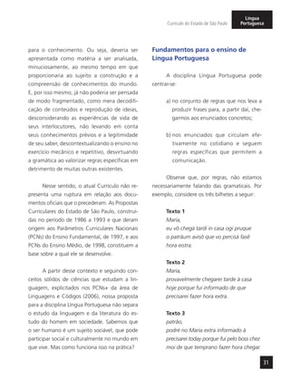 31
Currículo do Estado de São Paulo
Língua
Portuguesa
para o conhecimento. Ou seja, deveria ser
apresentada como matéria a ser analisada,
minuciosamente, ao mesmo tempo em que
proporcionaria ao sujeito a construção e a
compreensão de conhecimentos do mundo.
E, por isso mesmo, já não poderia ser pensada
de modo fragmentado, como mera decodifi-
cação de conteúdos e reprodução de ideias,
desconsiderando as experiências de vida de
seus interlocutores, não levando em conta
seus conhecimentos prévios e a legitimidade
de seu saber, descontextualizando o ensino no
exercício mecânico e repetitivo, desvirtuando
a gramática ao valorizar regras específicas em
detrimento de muitas outras existentes.
Nesse sentido, o atual Currículo não re-
presenta uma ruptura em relação aos docu-
mentos oficiais que o precederam. As Propostas
Curriculares do Estado de São Paulo, construí-
das no período de 1986 a 1993 e que deram
origem aos Parâmetros Curriculares Nacionais
(PCNs) do Ensino Fundamental, de 1997, e aos
PCNs do Ensino Médio, de 1998, constituem a
base sobre a qual ele se desenvolve.
A partir desse contexto e seguindo con-
ceitos sólidos de ciências que estudam a lin-
guagem, explicitados nos PCNs+ da área de
Linguagens e Códigos (2006), nossa proposta
para a disciplina Língua Portuguesa não separa
o estudo da linguagem e da literatura do es-
tudo do homem em sociedade. Sabemos que
o ser humano é um sujeito sociável, que pode
participar social e culturalmente no mundo em
que vive. Mas como funciona isso na prática?
Fundamentos para o ensino de
Língua Portuguesa
A disciplina Língua Portuguesa pode
centrar-se:
a) no conjunto de regras que nos leva a
produzir frases para, a partir daí, che-
garmos aos enunciados concretos;
b) nos enunciados que circulam efe-
tivamente no cotidiano e seguem
regras específicas que permitem a
comunicação.
Observe que, por regras, não estamos
necessariamente falando das gramaticais. Por
exemplo, considere os três bilhetes a seguir:
Texto 1
Maria,
eu vô chegá tardi in casa ogi pruque
o patrãum avisô que vo percisá fasê
hora eistra.
Texto 2
Maria,
provavelmente chegarei tarde à casa
hoje porque fui informado de que
precisarei fazer hora extra.
Texto 3
patrão,
podré no Maria extra informado à
precisarei today porque fui pelo boss chez
moi de que temprano fazer hora chegar.
 