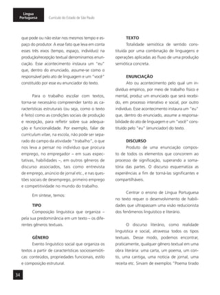34
Língua
Portuguesa Currículo do Estado de São Paulo
que pode ou não estar nos mesmos tempo e es-
paço do produtor. A esse fato que leva em conta
esses três eixos (tempo, espaço, indivíduo) na
produção/recepção textual denominamos enun-
ciação. Esse acontecimento instaura um “eu”
que, dentro do enunciado, assume-se como o
responsável pelo ato de linguagem e um “você”
constituído por esse eu enunciador do texto.
Para o trabalho escolar com textos,
torna-se necessário compreender tanto as ca-
racterísticas estruturais (ou seja, como o texto
é feito) como as condições sociais de produção
e recepção, para refletir sobre sua adequa-
ção e funcionalidade. Por exemplo, falar de
curriculum vitae, na escola, não pode ser sepa-
rado do campo da atividade “trabalho”, o que
nos leva a pensar no indivíduo que procura
emprego, no empregador – em suas expec-
tativas, habilidades –, em outros gêneros de
discurso associados, tais como entrevista
de emprego, anúncio de jornal etc., e nas ques-
tões sociais de desemprego, primeiro emprego
e competitividade no mundo do trabalho.
Em síntese, temos:
TIPO
Composição linguística que organiza –
pela sua predominância em um texto – os dife-
rentes gêneros textuais.
GÊNERO
Evento linguístico social que organiza os
textos a partir de características sociossemióti-
cas: conteúdos, propriedades funcionais, estilo
e composição estrutural.
TEXTO
Totalidade semiótica de sentido cons-
tituída por uma combinação de linguagens e
operações aplicadas ao fluxo de uma produção
semiótica concreta.
ENUNCIAÇÃO
Ato ou acontecimento pelo qual um in-
divíduo empírico, por meio de trabalho físico e
mental, produz um enunciado que será recebi-
do, em processo interativo e social, por outro
indivíduo. Esse acontecimento instaura um “eu”
que, dentro do enunciado, assume a responsa-
bilidade do ato de linguagem e um “você” cons-
tituído pelo “eu” (enunciador) do texto.
DISCURSO
Produto de uma enunciação compos-
to de todos os elementos que concorrem ao
processo de significação, superando a soma-
tória das partes. O discurso esquematiza as
experiências a fim de torná-las significantes e
compartilháveis.
Centrar o ensino de Língua Portuguesa
no texto requer o desenvolvimento de habili-
dades que ultrapassam uma visão reducionista
dos fenômenos linguístico e literário.
O discurso literário, como realidade
linguística e social, atravessa todos os tipos
textuais. Desse modo, podemos encontrar,
praticamente, qualquer gênero textual em uma
obra literária: uma carta, um poema, um con-
to, uma cantiga, uma notícia de jornal, uma
receita etc. Sirvam de exemplos “Poema tirado
 