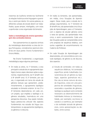39
Currículo do Estado de São Paulo
Língua
Portuguesa
tratarmos da lusofonia remete-nos facilmente
às relações históricas entre linguagem e gramá-
tica, e assim por diante. Em outras palavras, os
diferentes campos de estudo devem ser traba-
lhados, quase sempre, interligados, com vistas
a aprofundar o eixo organizador do bimestre.
Sobre a metodologia de ensino-aprendiza-
gem dos conteúdos básicos
Para apresentarmos os aspectos centrais
da metodologia desenvolvida na área de Lín-
gua Portuguesa, consideramos oportuno divi-
di-los em duas partes: Ensino Fundamental e
Ensino Médio.
No Ensino Fundamental, a organização
metodológica segue algumas premissas:
•	 Em todas as séries, no 1o
bimestre, o eixo
principal é o estudo de um agrupamento tipo-
lógico (narrar, expor, descrever ações e argu-
mentar, respectivamente, da 5a
série/6o
ano
à 8a
série/9o
ano). O 2o
bimestre, por sua
vez, é organizado em torno do estudo de
gêneros textuais que apresentem, predo-
minantemente, o agrupamento tipológico
estudado no bimestre anterior. Já nos 3o
e
4o
bimestres desenvolve-se, em cada um,
um projeto, que engloba a tipologia e os
gêneros estudados, inserindo-os em uma
perspectiva discursiva. Essa opção metodo-
lógica pareceu-nos articular três aspectos
fundamentais nos estudos de língua con-
temporâneos: os agrupamentos tipológicos,
os gêneros e o discurso.
•	 Em todos os bimestres, são apresentadas,
em média, cinco Situações de Aprendi-
zagem. Desse modo, para o estudo da ti-
pologia argumentativa, no 1o
bimestre da
8a
série/9o
ano, são apresentadas cinco Situa-
ções de Aprendizagem; para o 2o
bimestre,
com o objetivo de estudar gêneros como
o texto de opinião, são apresentadas mais
cinco; e assim sucessivamente. Cada uma
das Situações pode ser compreendida como
uma proposta de sequência didática, com
outras sugestões de encaminhamento no
Caderno do Professor.
•	 Em cada Situação de Aprendizagem são
desenvolvidos, em concomitância com o es-
tudo tipológico, de gênero ou de discurso,
dois aspectos:
a) Estudo de conteúdos: em todas as
sequências didáticas, há conteúdos
específicos sendo trabalhados (ca-
racterísticas de um gênero ou tipo-
logia, aspectos gramaticais etc.).
Eles são os temas comuns de estu-
do linguístico, vistos em uma pers-
pectiva de variedades linguísticas,
associados a questões de gêneros,
tipologia ou qualquer outro conteúdo
necessário ao desenvolvimento de
habilidades leitoras (a intertextua-
lidade, por exemplo), escritoras (a
coesão e a coerência, por exemplo)
e de oralidade (estudo de gêneros
orais, como apresentações ou de-
bates, entre outros).
 