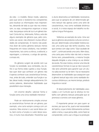 43
Currículo do Estado de São Paulo
Língua
Portuguesa
da vida – o modelo. Desse modo, sabemos
para que serve e revelamo-nos competentes
para localizar as informações mais importan-
tes, deixando de lado as que não nos interes-
sam, ou seja, conseguimos organizar a nossa
vida. Isso porque conta de luz é um gênero tex-
tual. Conta de luz, telenovela, fofoca, aula são
alguns exemplos de gêneros que, pelo cons-
tante uso social, não oferecem muitas dificul-
dades de compreensão. O mesmo não pode-
mos dizer de outros gêneros textuais menos
frequentes em nosso cotidiano, mas também
importantes, tais como a crônica, o editorial, a
reportagem, o romance, o artigo de opinião,
o ensaio etc.
Os gêneros surgem de acordo com sua
função na sociedade; seus conteúdos, seu es-
tilo e sua forma estão sujeitos a essa função.
Isso quer dizer que conhecer um gênero não
é apenas conhecer suas características formais,
mas, antes de tudo, entender sua função e sa-
ber, desse modo, interagir adequadamente. Em
outras palavras, desenvolver habilidades que
possibilitem essa interação.
Um enorme desafio: valorizar forma e
função como uma única realidade interativa!
Pode ser relativamente simples ensinar
as características formais de um gênero; por
exemplo, uma carta sempre começa com um
vocativo. Mas ensinar o uso social dessa car-
ta, bem como a função e o valor desse voca-
tivo, é muito mais desafiador. Possibilitar que
o aluno desenvolva as habilidades necessárias
para que se aproprie de um determinado gê-
nero textual não apenas como uma série de
características, mas como realidade dinâmica
e social, é o nosso espaço de trabalho na dis-
ciplina Língua Portuguesa.
Voltemos ao exemplo da carta. Uma vez
que os gêneros são produtos culturais construí-
dos por determinada comunidade histórico-so-
cial, uma carta que não tenha vocativo, mas
que comece com algo como “Que saudade de
você!”, continuará sendo uma carta. Além disso,
uma carta para minha mãe não terá a mesma
forma nem, provavelmente, a mesma função
daquela dirigida a uma criança ou ao diretor
da escola. Por esse motivo, ensinar uma lista de
características formais (o que já não é pouco!)
não será suficiente para garantir que um alu-
no saiba escrever ou ler bem. Faz-se necessário
desenvolver as habilidades que asseguram que
o gênero textual seja visto como realidade dis-
cursiva e dinâmica e, ao mesmo tempo, produto
linguístico e social.
O desenvolvimento de habilidades asso-
ciadas a um Currículo que se alicerça no tra-
balho com gêneros textuais pressupõe que se
promova o convívio com esses gêneros.
É importante pensar em para quem se
escreve, por que se faz, qual a real necessidade
de fazê-lo, o que o leitor efetivamente conhece
sobre o tema, o que pensa dele, como fazer-se
compreender, como usar a língua na produção
 