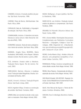 45
Currículo do Estado de São Paulo
Língua
Portuguesa
CANDIDO, Antonio. O estudo analítico do poe-
ma. São Paulo: Humanitas, 1996.
CARONE, Flávia de Barros. Morfossintaxe. São
Paulo: Ática, 2004.
CARVALHO, Nely de. Publicidade: a linguagem
da sedução. São Paulo: Ática, 2002.
COMPAGNON, Antoine. O demônio da teoria:
literatura e senso comum. Belo Horizonte: Edi-
tora da UFMG, 1999.
D´ONOFRIO, Salvatore. Teoria do texto: prolegôme-
nos e teoria da narrativa. São Paulo: Ática, 2006.
DIONISIO, Angela Paiva; BEZERRA, Maria
Auxiliadora; MACHADO, Anna Raquel. Gêneros
textuais e ensino. Rio de Janeiro: Lucerna, 2002.
ECO, Umberto. Ensaios sobre a literatura.
Tradução Eliana Aguiar. Rio de Janeiro: Re-
cord, 2003.
FAIRCLOUGH, Norman. Discurso e mudança
social. Tradução Izabel Magalhães. Brasília: Uni-
versidade de Brasília, 2001.
JOUVE, Vincent. A leitura. Tradução Brigitte
Hervor. São Paulo: Unesp, 2002.
KOCH, Ingedore Villaça. O texto e a construção
do sentido. São Paulo: Contexto, 2003.
LERNER, Délia. Ler e escrever na escola: o real, o pos-
sível e o necessário. Porto Alegre: Artmed, 2002.
MAAR, Wolfgang L. O que é política. São Pau-
lo: Brasiliense, 1994.
MARCUSCHI, Luiz Antônio. Produção textual,
análise de gêneros e compreensão. São Paulo:
Parábola, 2008.
ORLANDI, Eni Pulcinelli. Discurso e leitura. São
Paulo: Cortez, 2006.
PCN + Ensino Médio: Orientações Educacionais
Complementares aos Parâmetros Curriculares
Nacionais – Linguagens, Códigos e Suas Tec-
nologias. 2006. Disponível em: <http://portal.
mec.gov.br/seb/arquivos/pdf/linguagens02.
pdf>. Acesso em: 22 jan. 2010.
PEDRO, Emília Ribeiro (Org.). Análise crítica do
discurso: uma perspectiva sociopolítica e fun-
cional. Lisboa: Caminho, 1997.
PERRENOUD, Phillipe. Construir competências de
ensino desde a escola. Porto Alegre: Artmed, 1999.
PIZANI, Alicia Palacios. Compreensão da leitura e
expressão da escrita. Porto Alegre: Artmed, 1997.
SÃO PAULO (Estado). SEE-SP/CENP. Proposta Cur-
ricular: Ensino Médio/Ensino Fundamental (5a
série
a 8a
série). São Paulo, 1981-1997.
SILVA, Vítor Manuel de Aguiar e. Teoria da lite-
ratura. Coimbra: Almedina, 2000.
VAN DIJK, Teun A. Ideología. Barcelona: Gedisa,
1999.
 