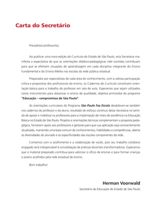 Carta do Secretário
Prezado(a) professor(a),
Ao publicar uma nova edição do Currículo do Estado de São Paulo, esta Secretaria ma-
nifesta a expectativa de que as orientações didático-pedagógicas nele contidas contribuam
para que se efetivem situações de aprendizagem em cada disciplina integrante do Ensino
Fundamental e do Ensino Médio nas escolas da rede pública estadual.
Preparados por especialistas de cada área do conhecimento, com a valiosa participação
crítica e propositiva dos profissionais do ensino, os Cadernos do Currículo constituem orien-
tação básica para o trabalho do professor em sala de aula. Esperamos que sejam utilizados
como instrumentos para alavancar o ensino de qualidade, objetivo primordial do programa
“Educação – compromisso de São Paulo”.
As orientações curriculares do Programa São Paulo Faz Escola desdobram-se também
nos cadernos do professor e do aluno, resultado do esforço contínuo desta Secretaria no senti-
do de apoiar e mobilizar os professores para a implantação de níveis de excelência na Educação
Básica no Estado de São Paulo. Projetos e orientações técnicas complementam a proposta peda-
gógica, fornecem apoio aos professores e gestores para que sua aplicação seja constantemente
atualizada, mantendo uma base comum de conhecimentos, habilidades e competências, aberta
às diversidades do alunado e às especificidades das escolas componentes da rede.
Contamos com o acolhimento e a colaboração de vocês, pois seu trabalho cotidiano
engajado será indispensável à consolidação de práticas docentes transformadoras. Esperamos
que o material preparado contribua para valorizar o ofício de ensinar e para formar crianças
e jovens acolhidos pela rede estadual de ensino.
Bom trabalho!
Herman Voorwald
Secretário da Educação do Estado de São Paulo
 