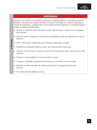 57
Currículo do Estado de São Paulo
Língua
Portuguesa
2º-Bimestre
Habilidades
Espera-se que, tendo como referência principal a tipologia relatar, em situações de apren-
dizagem orientadas por projetos de leitura e escrita e centradas em notícias, reportagens,
relatos de experiência, autobiografia e outros gêneros dessa tipologia, os estudantes desen-
volvam as seguintes habilidades:
•	 Analisar e interpretar textos do gênero relato, identificando os valores e as conotações
que veiculam
•	 Produzir quadro-síntese com características dos gêneros relato de experiência e notícias
de jornal
•	 Inferir informações subjacentes aos conteúdos explicitados no texto
•	 Ressignificar produções textuais a partir de conhecimentos linguísticos
•	 Construir critérios para ler notícias a partir de conhecimentos sobre o jornal como mídia
impressa
•	 Analisar a norma-padrão em funcionamento no texto
•	 Comparar variedades linguísticas de acordo com o contexto comunicacional
•	 Reconhecer diferentes tipos de coesão que permitem a progressão discursiva
do texto
•	 Fruir esteticamente objetos culturais
 