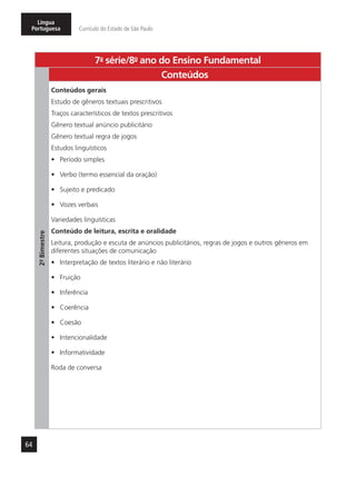 64
Língua
Portuguesa Currículo do Estado de São Paulo
7a
- série/8o
- ano do Ensino Fundamental
2º-Bimestre
Conteúdos
Conteúdos gerais
Estudo de gêneros textuais prescritivos
Traços característicos de textos prescritivos
Gênero textual anúncio publicitário
Gênero textual regra de jogos
Estudos linguísticos
•	 Período simples
•	 Verbo (termo essencial da oração)
•	 Sujeito e predicado
•	 Vozes verbais
Variedades linguísticas
Conteúdo de leitura, escrita e oralidade
Leitura, produção e escuta de anúncios publicitários, regras de jogos e outros gêneros em
diferentes situações de comunicação
•	 Interpretação de textos literário e não literário
•	 Fruição
•	 Inferência
•	 Coerência
•	 Coesão
•	 Intencionalidade
•	 Informatividade
Roda de conversa
 