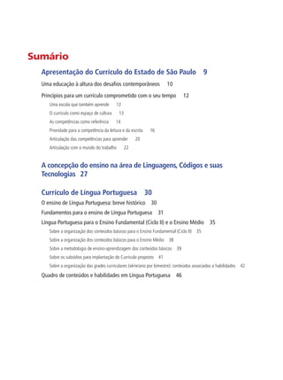 Sumário
Apresentação do Currículo do Estado de São Paulo 9
Uma educação à altura dos desafios contemporâneos 10
Princípios para um currículo comprometido com o seu tempo 12
Uma escola que também aprende 12
O currículo como espaço de cultura 13
As competências como referência 14
Prioridade para a competência da leitura e da escrita 16
Articulação das competências para aprender 20
Articulação com o mundo do trabalho 22
A concepção do ensino na área de Linguagens, Códigos e suas
Tecnologias 27
Currículo de Língua Portuguesa 30
O ensino de Língua Portuguesa: breve histórico 30
Fundamentos para o ensino de Língua Portuguesa 31
Língua Portuguesa para o Ensino Fundamental (Ciclo II) e o Ensino Médio 35
Sobre a organização dos conteúdos básicos para o Ensino Fundamental (Ciclo II) 35
Sobre a organização dos conteúdos básicos para o Ensino Médio 38
Sobre a metodologia de ensino-aprendizagem dos conteúdos básicos 39
Sobre os subsídios para implantação do Currículo proposto 41
Sobre a organização das grades curriculares (série/ano por bimestre): conteúdos associados a habilidades 42
Quadro de conteúdos e habilidades em Língua Portuguesa 46
 