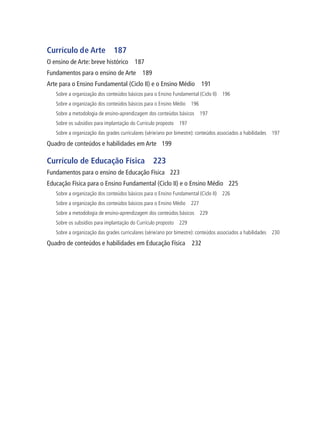 Currículo de Arte 187
O ensino de Arte: breve histórico 187
Fundamentos para o ensino de Arte 189
Arte para o Ensino Fundamental (Ciclo II) e o Ensino Médio 191
Sobre a organização dos conteúdos básicos para o Ensino Fundamental (Ciclo II) 196
Sobre a organização dos conteúdos básicos para o Ensino Médio 196
Sobre a metodologia de ensino-aprendizagem dos conteúdos básicos 197
Sobre os subsídios para implantação do Currículo proposto 197
Sobre a organização das grades curriculares (série/ano por bimestre): conteúdos associados a habilidades 197
Quadro de conteúdos e habilidades em Arte 199
Currículo de Educação Física 223
Fundamentos para o ensino de Educação Física 223
Educação Física para o Ensino Fundamental (Ciclo II) e o Ensino Médio 225
Sobre a organização dos conteúdos básicos para o Ensino Fundamental (Ciclo II) 226
Sobre a organização dos conteúdos básicos para o Ensino Médio 227
Sobre a metodologia de ensino-aprendizagem dos conteúdos básicos 229
Sobre os subsídios para implantação do Currículo proposto 229
Sobre a organização das grades curriculares (série/ano por bimestre): conteúdos associados a habilidades 230
Quadro de conteúdos e habilidades em Educação Física 232
 