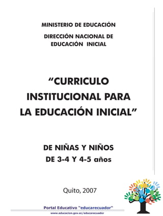 MINISTERIO DE EDUCACIÓN

    DIRECCIÓN NACIONAL DE
      EDUCACIÓN INICIAL




     “CURRICULO
 INSTITUCIONAL PARA
LA EDUCACIÓN INICIAL”


    DE NIÑAS Y NIÑOS
    DE 3-4 Y 4-5 años



         Quito, 2007
 