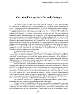Currículo Para Um Novo Curso de Geologi




           Currículo Para um Novo Curso de Geologia

	        Até o meio do século passado não existiam cursos de Geologia no Brasil. A escola de Mi-
nas e Metalurgia de Ouro Preto, hoje Universidade Federal de Ouro Preto, formava engenheiros de
minas, e estes por necessidade, foram adaptados aos serviços da Geologia especialmente para servir
às necessidades da Petrobras que dava os seus primeiros passos no caminho da pesquisa de petróleo.
A estatal do petróleo crescia e necessitava de mais técnicos para o seu serviço, e o leque na busca
da formação de geólogos foi ampliada. Vieram técnicos de outras áreas para cursos de adaptação ao
currículo geológico. Muitos engenheiros de minas e civis foram mandados aos Estados Unidos para
cursos adaptativos, e posteriormente foram trazidos os professores daquele país para fazerem escola
aqui no Brasil. Os professores americanos fizeram um grande trabalho, formando um bom número
de geólogos. Desse ponto em diante, nos anos das décadas de 50/60, os brasileiros tomaram conta da
tarefa de trabalhar e ensinar o que aprenderam com eles. Assim, pode-se dizer que a escola brasileira
de Geologia é um segmento da escola americana. Não só a Geologia, mas toda a indústria de petróleo
brasileira era um segmento da escola americana. A perfuração dos poços, os testes de formação, as
perfilagens, os cursos especializados para que pudesse dar conta da indústria do petróleo no Brasil
foram e ainda são um espelho da escola americana.
	        O problema surgiria neste ponto.
	        Mesmo aos americanos faltavam definições, faltava coerência nos discursos e os congressos
de Geologia se sucediam sem render nada (como ainda hoje não rendem) na elucidação de problemas
geológicos. Não havia explicação coerente para nenhum problema: montanhas e bacias, terremotos e
tsunamis, vulcões e petróleo eram mistérios insondáveis. Para fazer mapas eram usadas pranchetas,
alidades, barômetros, bússolas, que naquele tempo era a melhor técnica e as melhores ferramentas
que existiam para desvendar os mistérios da ciência.
	        Com tais limitações foram criados os currículos dos diversos cursos de Geologia que exis-
tem no Brasil. Aos primeiros problemas do ensino foram acrescentados muitos outros, e ele ficou
distorcido até a balbúrdia total. Os professores ensinavam o que não tinham aprendido corretamen-
te, e os novos profissionais espalhavam os erros que se amontoaram até o ponto de reconhecer-se,
formalmente, o estado caótico do ensino e da profissionalização da carreira. Em 1982 uma enquete
feita sob os auspícios da Sociedade Brasileira de Geologia1, 2 mostrava que havia descontentamento
e decepções com o curso tomado sob qualquer ponto de vista. Cinqüenta anos depois do início dos
cursos de Geologia (Pernambuco, Ouro Preto, S.Paulo e R.G. do Sul iniciaram em 1957), o quadro é
cada dia pior. As disciplinas são um delírio e o resultado prático uma decepção.
	        Ver alguns dos currículos3,4,5,6 e 7 das principais Universidades do Brasil, quando se sente a
dificuldade tanto para o ensino, como para o aprendizado desta ciência.
	        Os cursos são da mesma ciência, mas são poucas as semelhanças entre eles. Provavelmente,
depois de diplomado, um geólogo pernambucano não entenderá o seu colega carioca, e o paulista não
poderá conversar com o baiano. Um geólogo é um profissional treinado para fazer mapas das rochas
que formam a litosfera, ou seja, reduzir ao papel, a natureza das rochas no campo. Procurar minas e

                                               229
 