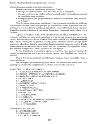 Petróleo e Ecologia: Uma Contestação à	Ciência	Ortodoxa

minerais é uma conseqüência posterior ao mapeamento.
	        Dessa forma temos três conceitos que precisam ser firmados:
         •	 Geologia é o estudo do planeta Terra, feito com o auxílio da estratigrafia.
         •	 Geólogo: profissional que estuda o globo terrestre utilizando a estratigrafia como ciência
            de execução de mapas geológicos.
         •	 Garimpeiro: profissional que procura minas e minérios, aleatoriamente, sem a necessida-
            de de mapas.
	Neste documento apresentamos uma alternativa para ser ensinada, com ênfase nos problemas
de treinamento no campo, para formar geólogos que possam falar a mesma linguagem e solucionar
problemas de economia, história geológica, e especialmente sobre problemas de energia e pesquisa
de petróleo. Observar o abandono da matemática, do desenho, e outras matérias sem relação com a
Geologia.
	        A grande novidade está no fato de ter sido identificada, em 1986, a unidade básica dos ma-
peamentos geológicos, ou seja, o objeto natural que deve ser mapeado no campo para que se possa
entender a evolução do planeta. Há um método definido para o estudo da Terra: o método estratigrá-
fico. O método somente pode ser aprendido no campo, que é o laboratório natural do geólogo. Sendo
assim, sobre a base firme da análise estratigráfica, da determinação do mecanismo genético de cada
fenômeno e do seu encadeamento com os outros, anteriores e posteriores, têm os geólogos a chave
para desvendar os segredos da Terra e a exploração das suas riquezas.
	Na base desta idéia há necessidade de repensar-se o currículo para o ensino da Geologia, de
maneira que a ciência tome uma forma essencialmente coerente e sem dificuldade para entender-se
a mesma.
	        O curso de Geologia, atualmente ensinado nas universidades, precisa ser mudado, e esta é a
nossa contribuição.
	        Seu roteiro geral tem a estrutura que segue abaixo, com a finalidade de mostrar que a Geo-
logia só pode ser entendida, completamente, se estudada como um todo, indivisível.

1 - HISTÓRIA DA CIÊNCIA GEOLÓGICA
	       1.1 - ANTIGÜIDADE: OS GRANDES PENSADORES
	       1.2 - FORMA – TAMANHO E MATÉRIA PRIMA DA TERRA
	       1.3 - POSIÇÃO DA TERRA NO SISTEMA SOLAR
	       1.4 - RENASCENÇA
	       1.5 – ASTRONOMIA
	       1.6 - O SISTEMA HELIOCÊNTRICO
	       1.7 - O TELESCÓPIO
	       1.8 - A PALEONTOLOGIA
	       1.9 - TAXIONOMIA CIENTÍFICA
	       1.10 - CITOLOGIA
	       1.11 - 0 MICROSCÓPIO
	       1.12 - A IMPRENSA
	       1.13 - SENSORES – AS IMAGENS E FOTOGRAFIAS
	       1.14 - AS LEIS DA SEDIMENTAÇÃO
	       1.15 - A FOTOSSÍNTESE

2 - O SISTEMA PLANETÁRIO
	       2.1 - GENERALIDADES
	       2.2 - MECÂNICA CELESTE
	       2.3 - RELAÇÃO SOL/TERRA

                                                  230
 