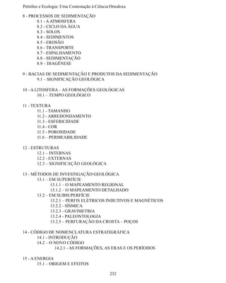 Petróleo e Ecologia: Uma Contestação à	Ciência	Ortodoxa

8 - PROCESSOS DE SEDIMENTAÇÃO
	      8.1 - A ATMOSFERA
	      8.2 - CICLO DA ÁGUA
	      8.3 - SOLOS
	      8.4 - SEDIMENTOS
	      8.5 - EROSÃO
	      8.6 - TRANSPORTE
	      8.7 - ESPALHAMENTO
	      8.8 - SEDIMENTAÇÃO
	      8.9 – DIAGÊNESE

9 - BACIAS DE SEDIMENTAÇÃO E PRODUTOS DA SEDIMENTAÇÃO
	      9.1 – SIGNIFICAÇÃO GEOLÓGICA

10 - A LITOSFERA – AS FORMAÇÕES GEOLÓGICAS
	       10.1 – TEMPO GEOLÓGICO

11 - TEXTURA
	      11.1 - TAMANHO
	      11.2 - ARREDONDAMENTO
	      11.3 - ESFERICIDADE
	      11.4 - COR
	      11.5 - POROSIDADE
	      11.6 – PERMEABILIDADE

12 - ESTRUTURAS
	      12.1 – INTERNAS
	      12.2 - EXTERNAS
	      12.3 – SIGNIFICAÇÃO GEOLÓGICA

13 - MÉTODOS DE INVESTIGAÇÃO GEOLÓGICA
	      13.1 – EM SUPERFÍCIE
              13.1.1 – O MAPEAMENTO REGIONAL
	             13.1.2 – O MAPEAMENTO DETALHADO
	      13.2 – EM SUBSUPERFÍCIE
	             13.2.1 – PERFIS ELÉTRICOS INDUTIVOS E MAGNÉTICOS
	             13.2.2 - SÍSMICA
	             13.2.3 - GRAVIMETRIA
	             13.2.4 - PALEONTOLOGIA
	             13.2.5 – PERFURAÇÃO DA CROSTA – POÇOS

14 - CÓDIGO DE NOMENCLATURA ESTRATIGRÁFICA
	      14.1 - INTRODUÇÃO
	      14.2 – O NOVO CÓDIGO
                 14.2.1 - AS FORMAÇÕES, AS ERAS E OS PERÍODOS

15 - A ENERGIA
	       15.1 – ORIGEM E EFEITOS

                                              232
 