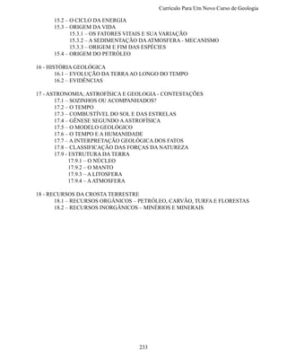 Currículo Para Um Novo Curso de Geologi

	    15.2 – O CICLO DA ENERGIA
	    15.3 – ORIGEM DA VIDA
	           15.3.1 – OS FATORES VITAIS E SUA VARIAÇÃO
	           15.3.2 – A SEDIMENTAÇÃO DA ATMOSFERA - MECANISMO
	           15.3.3 – ORIGEM E FIM DAS ESPÉCIES
	    15.4 – ORIGEM DO PETRÓLEO

16 - HISTÓRIA GEOLÓGICA
	       16.1 – EVOLUÇÃO DA TERRA AO LONGO DO TEMPO
	       16.2 – EVIDÊNCIAS

17 - ASTRONOMIA; ASTROFÍSICA E GEOLOGIA - CONTESTAÇÕES
	      17.1 – SOZINHOS OU ACOMPANHADOS?
	      17.2 – O TEMPO
	      17.3 – COMBUSTÍVEL DO SOL E DAS ESTRELAS
	      17.4 – GÊNESE SEGUNDO A ASTROFÍSICA
	      17.5 – O MODELO GEOLÓGICO
	      17.6 – O TEMPO E A HUMANIDADE
	      17.7 – A INTERPRETAÇÃO GEOLÓGICA DOS FATOS
	      17.8 – CLASSIFICAÇÃO DAS FORÇAS DA NATUREZA
	      17.9 - ESTRUTURA DA TERRA
	             17.9.1 – O NÚCLEO
	             17.9.2 – O MANTO
	             17.9.3 – A LITOSFERA
	             17.9.4 – A ATMOSFERA

18 - RECURSOS DA CROSTA TERRESTRE
	      18.1 – RECURSOS ORGÂNICOS – PETRÓLEO, CARVÃO, TURFA E FLORESTAS
	      18.2 – RECURSOS INORGÂNICOS – MINÉRIOS E MINERAIS




                                 233
 