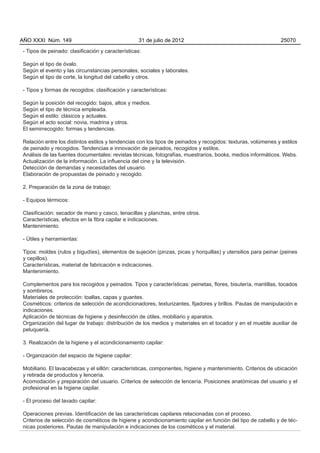 AÑO XXXI Núm. 149                                 31 de julio de 2012                                         25070

- Tipos de peinado: clasificación y características:

Según el tipo de óvalo.
Según el evento y las circunstancias personales, sociales y laborales.
Según el tipo de corte, la longitud del cabello y otros.

- Tipos y formas de recogidos: clasificación y características:

Según la posición del recogido: bajos, altos y medios.
Según el tipo de técnica empleada.
Según el estilo: clásicos y actuales.
Según el acto social: novia, madrina y otros.
El semirrecogido: formas y tendencias.

Relación entre los distintos estilos y tendencias con los tipos de peinados y recogidos: texturas, volúmenes y estilos
de peinado y recogidos. Tendencias e innovación de peinados, recogidos y estilos.
Análisis de las fuentes documentales: revistas técnicas, fotografías, muestrarios, books, medios informáticos. Webs.
Actualización de la información. La influencia del cine y la televisión.
Detección de demandas y necesidades del usuario.
Elaboración de propuestas de peinado y recogido.

2. Preparación de la zona de trabajo:

- Equipos térmicos:

Clasificación: secador de mano y casco, tenacillas y planchas, entre otros.
Características, efectos en la fibra capilar e indicaciones.
Mantenimiento.

- Útiles y herramientas:

Tipos: moldes (rulos y bigudíes), elementos de sujeción (pinzas, picas y horquillas) y utensilios para peinar (peines
y cepillos).
Características, material de fabricación e indicaciones.
Mantenimiento.

Complementos para los recogidos y peinados. Tipos y características: peinetas, flores, bisutería, mantillas, tocados
y sombreros.
Materiales de protección: toallas, capas y guantes.
Cosméticos: criterios de selección de acondicionadores, texturizantes, fijadores y brillos. Pautas de manipulación e
indicaciones.
Aplicación de técnicas de higiene y desinfección de útiles, mobiliario y aparatos.
Organización del lugar de trabajo: distribución de los medios y materiales en el tocador y en el mueble auxiliar de
peluquería.

3. Realización de la higiene y el acondicionamiento capilar:

- Organización del espacio de higiene capilar:

Mobiliario. El lavacabezas y el sillón: características, componentes, higiene y mantenimiento. Criterios de ubicación
y retirada de productos y lencería.
Acomodación y preparación del usuario. Criterios de selección de lencería. Posiciones anatómicas del usuario y el
profesional en la higiene capilar.

- El proceso del lavado capilar:

Operaciones previas. Identificación de las características capilares relacionadas con el proceso.
Criterios de selección de cosméticos de higiene y acondicionamiento capilar en función del tipo de cabello y de téc-
nicas posteriores. Pautas de manipulación e indicaciones de los cosméticos y el material.
 