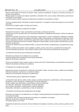 AÑO XXXI Núm. 149                                 31 de julio de 2012                                          25071

Bases fundamentales de la técnica de lavado. Fases y pautas de aplicación. El agua en el proceso de lavado: el
caudal y la temperatura.
Masaje capilar en el proceso de higiene: parámetros, intensidad, ritmo, zona y tiempo. Movimientos que favorecen
la emulsión de la suciedad.
Acondicionamiento capilar. Factores que determinan la selección de cosméticos y medios.

Técnicas complementarias: descripción y pautas de aplicación. La relajación a través del masaje y el uso de aceites
esenciales.
Evolución de la higiene capilar a lo largo de la historia.

4. Realización de peinados y acabados del cabello:

Preparación del usuario. Fases: acomodación en el tocador y protección del mismo.
Operaciones previas: las particiones y los cosméticos protectores y facilitadores del peinado. Criterios de selección
y aplicación.
Técnicas de cambios de forma por calor: descripción, secuenciación y modo de realización. Moldeados y alisados
térmicos. Criterios de selección de aparatos de secado y útiles. Características y procedimientos de ejecución. Pará-
metros: temperatura, dirección, zona de inicio, grosor de la mecha, volumen en raíz y volumen en puntas, entre otros.
Técnicas de cambios de forma por humedad: moldeados al agua (anillas y ondas al agua). Características y proce-
dimientos de ejecución.
Técnicas de cambios de forma mediante moldes. La técnica del marcado. Características y procedimientos de eje-
cución.
Técnicas auxiliares de peinados. Tipos (cepillado, cardado y ondas, entre otros) y procedimientos de ejecución.
Técnicas asociadas al peinado. Tipos (crepado, batido y pulido, entre otros) y procedimientos de ejecución.

- Combinación de técnicas para la elaboración del peinado:

Elementos que influyen en la realización de un peinado.
Pautas generales para la preparación del proceso del peinado.
Selección de técnicas y ejecución.

Técnicas de acabados: efecto mojado, lacado y natural, entre otros. Características y procedimientos de ejecución.
Relación del peinado combinado con posticería.

5. Realización de recogidos del cabello:

Operaciones previas: las particiones. Preparación del cabello: secado, marcado, ondas y cardado para recogidos.
Criterios de selección y ejecución. Los puntos de anclaje.
Selección de herramientas, productos y complementos.

- Técnicas básicas para la realización de recogidos:

Los trenzados: tipos (de raíz, cabos, cordón, espiga y cruzados). Descripción, características y modo de realización.
Enrollados y cocas: descripción, características y modo de realización.
Bucles y anillas: tipos, descripción, características y modo de realización.
Los retorcidos: descripción, características y modo de realización.
Los cruzados: descripción, características y modo de realización.
El plumeado: descripción, características y modo de realización.

- Combinación de técnicas para la elaboración del recogido:

Elementos que influyen en la realización de un recogido. Pautas generales para la preparación del recogido.
Los puntos de anclaje.
Los postizos: tipos, protocolo de aplicación de postizos y su adaptación al recogido.
Selección de técnicas y ejecución de recogidos.
El recogido italiano y los moños.

Adaptación de elementos accesorios: técnica de fijación al recogido por utensilios, cosido, adornos y postizos, entre
otros.
 