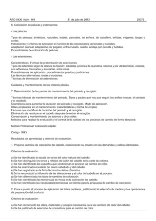 AÑO XXXI Núm. 149                                 31 de julio de 2012                                          25072

6. Colocación de pelucas y extensiones:

- Las pelucas:

Tipos de pelucas: sintéticas, naturales, totales, parciales, de señora, de caballero, teñidas, vírgenes, largas y
cortas.
Indicaciones y criterios de selección en función de las necesidades personales y sociales.
Adaptación craneal: adaptación por pegado, entrecruzado, cosido, anclaje por peineta y hebillas.
Procedimiento de colocación de pelucas.

- Las extensiones:

Características. Formas de presentación de extensiones.
Tipos de extensión según la técnica de fijación: soldadas (uniones de queratina, silicona y por ultrasonidos), cosidas,
con adhesivos, trenzadas y anudadas, entre otras.
Procedimientos de aplicación: procedimientos previos y particiones.
Las técnicas alternativas: rastas y cordones.
Técnicas de eliminación de extensiones.

Cuidados y mantenimiento de las prótesis pilosas.

7. Determinación de las pautas de mantenimiento del peinado y recogido:

Técnicas básicas de mantenimiento del peinado. Tipos y pautas que hay que seguir: las anillas huecas, el cardado
y el cepillado.
Cosméticos para aumentar la duración del peinado y recogido. Modo de aplicación.
Útiles empleados en el mantenimiento. Características y forma de empleo.
Factores que modifican la duración del peinado y el recogido.
Eliminación de residuos en el cabello después de retirar el recogido.
Conservación y mantenimiento de adornos y otros útiles.
Métodos para realizar la evaluación y el control de la calidad de los procesos de cambio de forma temporal.

Módulo Profesional: Coloración capilar.

Código: 0843

Resultados de aprendizaje y criterios de evaluación.

1. Propone cambios de coloración del cabello, relacionando su estado con las demandas y estilos planteados.

Criterios de evaluación:

a) Se ha identificado la escala de tonos del color natural del cabello.
b) Se han distinguido los tonos y reflejos del color del cabello en la carta de colores.
c) Se han identificado los aspectos que condicionan el proceso de cambio de color.
d) Se ha examinado el estado del cuero cabelludo y del cabello.
e) Se han registrado en la ficha técnica los datos obtenidos.
f) Se ha reconocido la influencia de las alteraciones y el color del cabello en el proceso.
g) Se han diferenciado los tipos de cambios de coloración.
h) Se han identificado las tendencias de moda en la coloración del cabello.
i) Se han identificado las necesidades/demandas del cliente para la propuesta de cambio de coloración.

2. Pone a punto el proceso de aplicación de tintes capilares, justificando la selección de medios y las operaciones
de preparación del producto.

Criterios de evaluación:

a) Se han reconocido los útiles, materiales y equipos necesarios para los cambios de color del cabello.
b) Se ha justificado la selección de cosméticos para el cambio de color.
 