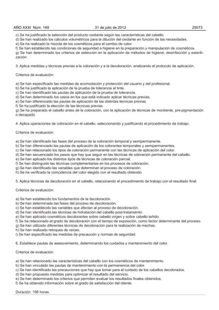 AÑO XXXI Núm. 149                                31 de julio de 2012                                           25073

c) Se ha justificado la selección del producto oxidante según las características del cabello.
d) Se han realizado los cálculos volumétricos para la dilución del oxidante en función de las necesidades.
e) Se ha realizado la mezcla de los cosméticos para el cambio de color.
f) Se han establecido las condiciones de seguridad e higiene en la preparación y manipulación de cosméticos.
g) Se han determinado los criterios de selección en la aplicación de métodos de higiene, desinfección y esterili-
zación.

3. Aplica medidas y técnicas previas a la coloración y a la decoloración, analizando el protocolo de aplicación.

Criterios de evaluación:

a) Se han especificado las medidas de acomodación y protección del usuario y del profesional.
b) Se ha justificado la aplicación de la prueba de tolerancia al tinte.
c) Se han identificado las pautas de aplicación de la prueba de tolerancia.
d) Se han determinado los casos en los que está indicado aplicar técnicas previas.
e) Se han diferenciado las pautas de aplicación de las distintas técnicas previas.
f) Se ha justificado la elección de las técnicas previas.
g) Se ha preparado el cabello antes de la coloración, con la aplicación de técnicas de mordiente, pre-pigmentación
o decapado.

4. Aplica operaciones de coloración en el cabello, seleccionando y justificando el procedimiento de trabajo.

Criterios de evaluación:

a) Se han identificado las fases del proceso de la coloración temporal y semipermanente.
b) Se han diferenciado las pautas de aplicación de los colorantes temporales y semipermanentes.
c) Se han relacionado los tipos de coloración permanente con las técnicas de aplicación del color.
d) Se han secuenciado los pasos que hay que seguir en las técnicas de coloración permanente del cabello.
e) Se han aplicado los distintos tipos de técnicas de coloración parcial.
f) Se han distinguido las técnicas complementarias en los procesos de coloración.
g) Se han identificado las variables que determinan el proceso de coloración.
h) Se ha verificado la coincidencia del color elegido con el resultado obtenido.

5. Aplica técnicas de decoloración en el cabello, relacionando el procedimiento de trabajo con el resultado final.

Criterios de evaluación:

a) Se han establecido los fundamentos de la decoloración.
b) Se han determinado las fases del proceso de decoloración.
c) Se han establecido las variables que afectan al proceso de decoloración.
d) Se han identificado las técnicas de hidratación del cabello post-tratamiento.
e) Se han aplicado cosméticos decolorantes sobre cabello virgen y sobre cabello teñido.
f) Se ha relacionado el grado de decoloración con el tiempo de exposición, como factor determinante del proceso.
g) Se han utilizado diferentes técnicas de decoloración para la realización de mechas.
h) Se han realizado retoques de raíces.
i) Se han especificado las medidas de precaución y normas de seguridad.

6. Establece pautas de asesoramiento, determinando los cuidados y mantenimiento del color.

Criterios de evaluación:

a) Se han relacionado las características del cabello con los cosméticos de mantenimiento.
b) Se han vinculado las pautas de mantenimiento con la permanencia del color.
c) Se han identificado las precauciones que hay que tomar para el cuidado de los cabellos decolorados.
d) Se han propuesto medidas para optimizar el resultado del servicio.
e) Se han determinado los criterios que permiten evaluar los resultados finales obtenidos.
f) Se ha obtenido información sobre el grado de satisfacción del cliente.

Duración: 198 horas.
 