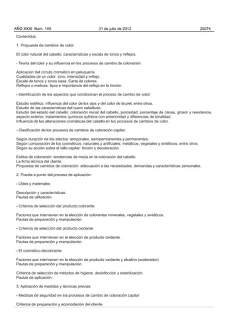 AÑO XXXI Núm. 149                                  31 de julio de 2012                                           25074

Contenidos:

1. Propuesta de cambios de color:

El color natural del cabello: características y escala de tonos y reflejos.

- Teoría del color y su influencia en los procesos de cambio de coloración:

Aplicación del círculo cromático en peluquería.
Cualidades de un color: tono, intensidad y reflejo.
Escala de tonos y tonos base. Carta de colores.
Reflejos o matices: tipos e importancia del reflejo en la tinción.

- Identificación de los aspectos que condicionan el proceso de cambio de color:

Estudio estético: influencia del color de los ojos y del color de la piel, entre otros.
Estudio de las características del cuero cabelludo.
Estudio del estado del cabello: coloración inicial del cabello, porosidad, porcentaje de canas, grosor y resistencia,
aspecto exterior, tratamientos químicos sufridos con anterioridad y diferencias de tonalidad.
Influencia de las alteraciones cromáticas del cabello en los procesos de cambios de color.

- Clasificación de los procesos de cambios de coloración capilar:

Según duración de los efectos: temporales, semipermanentes y permanentes.
Según composición de los cosméticos: naturales y artificiales; metálicos, vegetales y sintéticos; entre otros.
Según su acción sobre el tallo capilar: tinción y decoloración.

Estilos de coloración: tendencias de moda en la coloración del cabello.
La ficha técnica del cliente.
Propuesta de cambios de coloración: adecuación a las necesidades, demandas y características personales.

2. Puesta a punto del proceso de aplicación:

- Útiles y materiales:

Descripción y características.
Pautas de utilización.

- Criterios de selección del producto colorante:

Factores que intervienen en la elección de colorantes minerales, vegetales y sintéticos.
Pautas de preparación y manipulación.

- Criterios de selección del producto oxidante:

Factores que intervienen en la elección de producto oxidante.
Pautas de preparación y manipulación.

- El cosmético decolorante:

Factores que intervienen en la elección de producto oxidante y alcalino (acelerador).
Pautas de preparación y manipulación.

Criterios de selección de métodos de higiene, desinfección y esterilización.
Pautas de aplicación.

3. Aplicación de medidas y técnicas previas:

- Medidas de seguridad en los procesos de cambio de coloración capilar:

Criterios de preparación y acomodación del cliente.
 