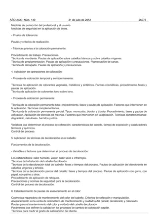 AÑO XXXI Núm. 149                                31 de julio de 2012                                         25075

Medidas de protección del profesional y el usuario.
Medidas de seguridad en la aplicación de tintes.

- Prueba de tolerancia:

Pautas y criterios de realización.

- Técnicas previas a la coloración permanente:

Procedimiento de trabajo. Precauciones.
Técnica de mordiente. Pautas de aplicación sobre cabellos blancos y sobre cabellos vírgenes.
Técnica de prepigmentación. Pautas de aplicación y precauciones. Pigmentación de canas.
Técnica de decapado. Pautas de aplicación y precauciones.

4. Aplicación de operaciones de coloración:

- Proceso de coloración temporal y semipermanente:

Técnicas de aplicación de colorantes vegetales, metálicos y sintéticos. Formas cosméticas, procedimiento, fases y
pautas de aplicación.
Técnica de aplicación de colorantes tono sobre tono.

- Proceso de coloración permanente:

Técnica de la coloración permanente total: procedimiento, fases y pautas de aplicación. Factores que intervienen en
la aplicación. Técnicas complementarias.
Técnica de la coloración permanente parcial. Tipos: monocolor, bicolor y tricolor. Procedimiento, fases y pautas de
aplicación. Aplicación de técnicas de mechas. Factores que intervienen en la aplicación. Técnicas complementarias:
degradado, nebulosas, barridos y otros.

Variables que determinan el proceso de coloración: características del cabello, tiempo de exposición y catalizadores
térmicos y químicos.
Control del proceso.

5. Aplicación de técnicas de decoloración en el cabello:

Fundamentos de la decoloración.

- Variables o factores que determinan el proceso de decoloración:

Los catalizadores: calor húmedo, vapor, calor seco e infrarrojos.
Técnicas de hidratación del cabello decolorado.
Técnicas de la decoloración total del cabello: fases y tiempos del proceso. Pautas de aplicación del decolorante en
cabellos vírgenes y teñidos.
Técnicas de la decoloración parcial del cabello: fases y tiempos del proceso. Pautas de aplicación con gorro, con
papel, con peine y otros.
Procedimiento de aplicación de retoques.
Precauciones y normas de seguridad para la decoloración.
Control del proceso de decoloración.

6. Establecimiento de pautas de asesoramiento en el color:

Cosmética reparadora de mantenimiento del color del cabello. Criterios de selección y manipulación.
Asesoramiento en la venta de cosméticos de mantenimiento y cuidados del cabello decolorado y coloreado.
Pautas para el mantenimiento del color y cuidado del cabello decolorado.
Parámetros que definen la calidad en los procesos de cambio de coloración capilar.
Técnicas para medir el grado de satisfacción del cliente.
 