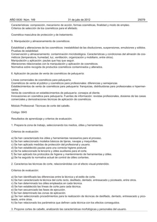 AÑO XXXI Núm. 149                                31 de julio de 2012                                         25079

Características: composición, mecanismo de acción, formas cosméticas, finalidad y modo de empleo.
Criterios de selección de los cosméticos para el afeitado.

Cosmética masculina de protección y de tratamiento.

5. Manipulación y almacenamiento de cosméticos:

Estabilidad y alteraciones de los cosméticos: inestabilidad de las disoluciones, suspensiones, emulsiones y sólidos.
Pruebas de estabilidad.
Conservación y almacenamiento: contaminación microbiológica. Características y condiciones del almacén de cos-
méticos (temperatura, humedad, luz, ventilación, organización y mobiliario, entre otros).
Manipulación y aplicación: pautas que hay que seguir.
Alteraciones relacionadas con la manipulación y aplicación de cosméticos.
Normativa sobre recogida de productos cosméticos contaminados y alterados.

6. Aplicación de pautas de venta de cosméticos de peluquería:

Líneas comerciales de cosméticos para peluquería.
Cosméticos de venta al público y cosméticos para profesionales: diferencias y semejanzas.
Establecimientos de venta de cosméticos para peluquería: franquicias, distribuidoras para profesionales e hipermer-
cados.
Venta de cosméticos en establecimientos de peluquería: consejos al cliente.
Innovaciones en cosmética para peluquería. Fuentes de información: revistas profesionales, dosieres de las casas
comerciales y demostraciones técnicas de aplicación de cosméticos.

Módulo Profesional: Técnicas de corte del cabello.

Código: 0845

Resultados de aprendizaje y criterios de evaluación.

1. Prepara la zona de trabajo, seleccionando los medios, útiles y herramientas.

Criterios de evaluación:

a) Se han caracterizado los útiles y herramientas necesarios para el proceso.
b) Se han seleccionado modelos básicos de tijeras, navajas y maquinillas.
c) Se han aplicado medidas de protección del profesional y usuario.
d) Se han establecido pautas para una correcta higiene postural.
e) Se ha seleccionado la lencería y útiles auxiliares para el corte.
f) Se han aplicado los protocolos de higiene y mantenimiento de herramientas y útiles.
g) Se ha seguido la normativa actual de control de útiles cortantes.

2. Caracteriza las técnicas de corte, relacionándolas con el efecto visual pretendido.

Criterios de evaluación:

a) Se han identificado las diferencias entre la técnica y el estilo de corte.
b) Se han caracterizado la técnica del corte recto, desfilado, dentado, entresacado y picoteado, entre otros.
c) Se han determinado los útiles empleados en cada técnica.
d) Se han establecido las líneas de corte para cada técnica.
e) Se han secuenciado las fases de ejecución.
f) Se han determinado las zonas de aplicación.
g) Se han seleccionado procedimientos para la realización de técnicas de desfilado, dentado, entresacado y pico-
teado, entre otras.
h) Se han relacionado los parámetros que definen cada técnica con los efectos conseguidos.

3. Propone cortes de cabello, analizando las características morfológicas y personales del usuario.
 