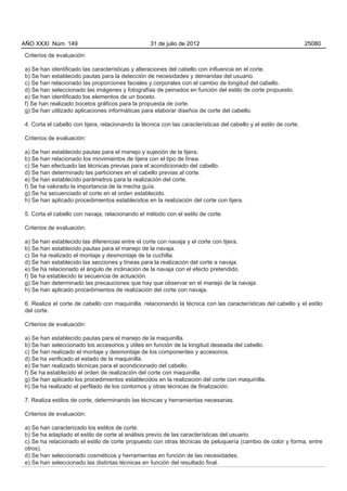 AÑO XXXI Núm. 149                                  31 de julio de 2012                                              25080

Criterios de evaluación:

a) Se han identificado las características y alteraciones del cabello con influencia en el corte.
b) Se han establecido pautas para la detección de necesidades y demandas del usuario.
c) Se han relacionado las proporciones faciales y corporales con el cambio de longitud del cabello.
d) Se han seleccionado las imágenes y fotografías de peinados en función del estilo de corte propuesto.
e) Se han identificado los elementos de un boceto.
f) Se han realizado bocetos gráficos para la propuesta de corte.
g) Se han utilizado aplicaciones informáticas para elaborar diseños de corte del cabello.

4. Corta el cabello con tijera, relacionando la técnica con las características del cabello y el estilo de corte.

Criterios de evaluación:

a) Se han establecido pautas para el manejo y sujeción de la tijera.
b) Se han relacionado los movimientos de tijera con el tipo de línea.
c) Se han efectuado las técnicas previas para el acondicionado del cabello.
d) Se han determinado las particiones en el cabello previas al corte.
e) Se han establecido parámetros para la realización del corte.
f) Se ha valorado la importancia de la mecha guía.
g) Se ha secuenciado el corte en el orden establecido.
h) Se han aplicado procedimientos establecidos en la realización del corte con tijera.

5. Corta el cabello con navaja, relacionando el método con el estilo de corte.

Criterios de evaluación:

a) Se han establecido las diferencias entre el corte con navaja y el corte con tijera.
b) Se han establecido pautas para el manejo de la navaja.
c) Se ha realizado el montaje y desmontaje de la cuchilla.
d) Se han establecido las secciones y líneas para la realización del corte a navaja.
e) Se ha relacionado el ángulo de inclinación de la navaja con el efecto pretendido.
f) Se ha establecido la secuencia de actuación.
g) Se han determinado las precauciones que hay que observar en el manejo de la navaja.
h) Se han aplicado procedimientos de realización del corte con navaja.

6. Realiza el corte de cabello con maquinilla, relacionando la técnica con las características del cabello y el estilo
del corte.

Criterios de evaluación:

a) Se han establecido pautas para el manejo de la maquinilla.
b) Se han seleccionado los accesorios y útiles en función de la longitud deseada del cabello.
c) Se han realizado el montaje y desmontaje de los componentes y accesorios.
d) Se ha verificado el estado de la maquinilla.
e) Se han realizado técnicas para el acondicionado del cabello.
f) Se ha establecido el orden de realización del corte con maquinilla.
g) Se han aplicado los procedimientos establecidos en la realización del corte con maquinilla.
h) Se ha realizado el perfilado de los contornos y otras técnicas de finalización.

7. Realiza estilos de corte, determinando las técnicas y herramientas necesarias.

Criterios de evaluación:

a) Se han caracterizado los estilos de corte.
b) Se ha adaptado el estilo de corte al análisis previo de las características del usuario.
c) Se ha relacionado el estilo de corte propuesto con otras técnicas de peluquería (cambio de color y forma, entre
otros).
d) Se han seleccionado cosméticos y herramientas en función de las necesidades.
e) Se han seleccionado las distintas técnicas en función del resultado final.
 
