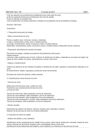 AÑO XXXI Núm. 149                                  31 de julio de 2012                                           25081

f) Se han aplicado los procedimientos establecidos para cada estilo de corte.
g) Se han aplicado las técnicas de finalización del corte de cabello.
h) Se ha valorado el resultado final.
i) Se ha observado una actitud ordenada y metódica en la realización de las actividades de trabajo.

Duración: 200 horas.

Contenidos:

1. Preparación del puesto de trabajo:

- Útiles y herramientas de corte:

Peines y cepillos: tipos, funciones, manejo y materiales.
La tijera: características, partes, tipos o modelos básicos.
La navaja: características, partes, accesorios y tipos o modelos básicos.
Maquinillas: características, partes, accesorios y tipos o modelos básicos. Maquinilla manual y eléctrica.

- Preparación del profesional y puesto de trabajo:

Prevención de riesgos: medidas de protección del profesional y del usuario.
Higiene postural.
Lencería y útiles auxiliares para el corte. Criterios de distribución de útiles y materiales en el puesto de trabajo: las
capas de corte, estolas con pesas, pulverizadores y pinzas, entre otros.

- Higiene y mantenimiento:

Criterios de selección de las medidas de higiene y desinfección de útiles, aparatos y herramientas utilizadas en el
corte.
El mantenimiento: afilado, engrasado y protección de las herramientas.

Normativa de control de residuos y útiles cortantes.

2. Caracterización de las técnicas de corte:

- Técnicas de corte:

Diferencias entre técnicas, tipos y estilos de corte.
Parámetros que caracterizan las técnicas de corte.
La línea de corte.

Técnica de corte recto: útiles empleados y forma de realización.
Técnica de corte desfilado: útiles empleados y forma de realización.
Técnica de corte dentado: útiles empleados y forma de realización.
Técnica de corte entresacado o vaciado: útiles empleados y forma de realización.
Técnica de picoteado: útiles empleados y forma de realización.

- Efectos visuales:

Parámetros que definen los efectos: volumen, longitud, peso, densidad y simetría.
Relación de las técnicas de corte con el efecto pretendido.

3. Propuesta de cortes de cabello:

- Análisis del cabello y cuero cabelludo:

Identificación de las características los cabello: forma, grosor, caída natural, distribución, densidad, ángulo de naci-
miento, dirección de nacimiento, longitud, color y propiedades físicas, entre otros.
Identificación de las alteraciones del cabello y cuero cabelludo con influencia en las técnicas de corte.
 
